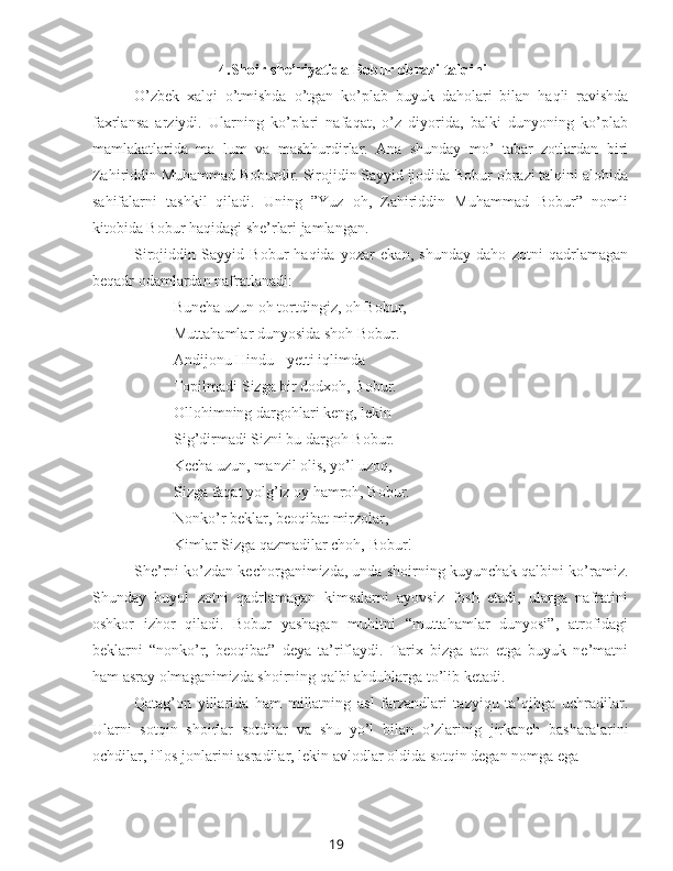 194.Shoir she’riyatida Bobur obrazi talqini
O’zbek   xalqi   o’tmishda   o’tgan   ko’plab   buyuk   daholari   bilan   haqli   ravishda
faxrlansa   arziydi.   Ularning   ko’plari   nafaqat,   o’z   diyorida,   balki   dunyoning   ko’plab
mamlakatlarida   ma   lum   va   mashhurdirlar.   Ana   shunday   mo’   tabar   zotlardan   biri
Zahiriddin Muhammad Boburdir. Sirojidin Sayyid ijodida Bobur obrazi talqini alohida
sahifalarni   tashkil   qiladi.   Uning   ”Yuz   oh,   Zahiriddin   Muhammad   Bobur”   nomli
kitobida Bobur haqidagi she’rlari jamlangan.
Sirojiddin   Sayyid   Bobur   haqida   yozar   ekan,   shunday   daho   zotni   qadrlamagan
beqadr odamlardan nafratlanadi:
Buncha uzun oh tortdingiz, oh Bobur,
Muttahamlar dunyosida shoh Bobur.
Andijonu Hindu - yetti iqlimda 
Topilmadi Sizga bir dodxoh, Bobur.
Ollohimning dargohlari keng, lekin 
Sig’dirmadi Sizni bu dargoh Bobur.
Kecha uzun, manzil olis, yo’l uzoq,
Sizga faqat yolg’iz oy hamroh, Bobur.
Nonko’r beklar, beoqibat mirzolar,
Kimlar Sizga qazmadilar choh, Bobur!
She’rni ko’zdan kechorganimizda, unda shoirning kuyunchak qalbini ko’ramiz.
Shunday   buyul   zotni   qadrlamagan   kimsalarni   ayovsiz   fosh   etadi,   ularga   nafratini
oshkor   izhor   qiladi.   Bobur   yashagan   muhitni   “muttahamlar   dunyosi”,   atrofidagi
beklarni   “nonko’r,   beoqibat”   deya   ta’riflaydi.   Tarix   bizga   ato   etga   buyuk   ne’matni
ham asray olmaganimizda shoirning qalbi ahduhlarga to’lib ketadi.
Qatag’on   yillarida   ham   millatning   asl   farzandlari   tazyiqu   ta’qibga   uchradilar.
Ularni   sotqin   shoirlar   sotdilar   va   shu   yo’l   bilan   o’zlarinig   jirkanch   basharalarini
ochdilar, iflos jonlarini asradilar, lekin avlodlar oldida sotqin degan nomga ega 