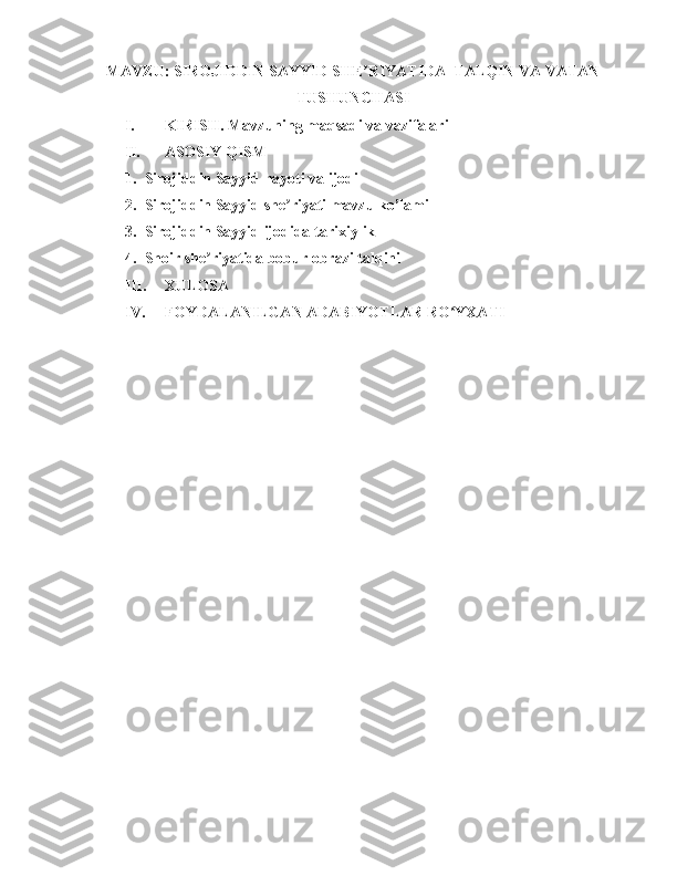 MAVZU: SIROJIDDIN SAYYID SHE RIYATIDA  TALQIN VA VATANʼ
TUSHUNCHASI
I. KIRISH. Mavzuning maqsadi va vazifalari 
II. ASOSIY QISM
1. Sirojiddin Sayyid hayoti va ijodi 
2. Sirojiddin Sayyid she riyati mavzu ko’lami 	
ʼ
3. Sirojiddin Sayyid ijodida tarixiylik 
4. Shoir she riyatida bobur obrazi talqini 	
ʼ
III. XULOSA 
IV. FOYDALANILGAN ADABIYOTLAR RO YXATI	
ʻ 