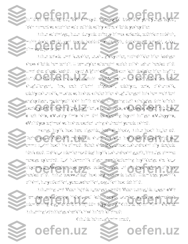 bo’ldilar.Haqiqat egiladi, lekin sinmaydi. Yurtning asl farzandlari yana yurtga qaytdi,
lekin nomard va sotqinlar xalq qalbida salbiy xotira sifatida yashaydilar.
Bobur xalqimizga, butun dunyoda qo’rquv bilmas sarkarda, tadbirkor podshoh,
mohir   davlat   arbobi,   ayni   paytda   iste'dodli   shoir,   adib,   donishmand,   tarixchi,   zukko
olim va tarjimondir.
Bobur   tarixda   umri   kurashlar,   urushu   g’alayonlar,   notinchliklar   bilan   kechgan
shaxs sifatida ham taniqli. U temuriylar saltanatini saqlab qolish uchun harakat qildi.
Umri   chet   ellarda  kechdi.  Hayoti  Afg’oniston,  Hindiston  kabi   davlatlar  bilan  bog’liq
bo’ldi.   Bobur   yirik   madaniyat   arbobi   sifatida   ma'lum.   U   yoshligidan   ilm   bilan
shug’ullangani,   fors,   arab   tillarini   o’rganishi,   adabiyot,   tarix,   tilshunoslik,
adabiyotshunoslik, musiqa va boshqa sohalar bilan shug’ullangani bois ham ma'rifatni
anglaydigan, madaniyatli kishi  bo’lib etishdi. U fanning turli sohalariga doir ko’plab
asarlar yozdi. Boburning lirik devonlari, «Boburnoma», «Mufassal», «Xatti Boburiy»,
«Harb   ishi»,   «Musiqiy   ilmi»   islom   dini   asoslarining   bayoni   bo’lgan   «Mubayyin»,
«Volidiya» tarjimasi va boshqa asarlari uning shuhratini yanada oshirdi.
Insonga   boylik   baxt   bera   olganida,   hech   shubhasiz,   Bobur   baxtli   bo„lar   edi.
Darhaqiqat,   Bobur   umri   mobaynida   shunchalik   ko„p   boyliklarni   qo„lga   kiritdi-yu,
ammo   o„zini   baxtli   his   qilmadi.   Sabab   shundaki,   u   baxt   tushunchasini   oliy   darajada
idrok etadi. Ochko„z odamlar nazdidagi boylik tushunchasini g„arib, bir pulga qimmat
narsaga   aylantirdi.   0„zi   hukmronlik   qilgan   mamlakatlarning   boyliklariga   sira   ko„z
olaytirmadi.   Aksincha,   qaysi   yurtga   qadami   tegsa,   uni   obod   va   ma’mur   qilishga
harakat   qildi.   Bobur   tasavvuridagi   baxt   oliy   maqomda   turadi.   Odamlarga   yaxshilik
qilishni, bunyodkorlikni, yaratuvchanlikni, ezgulikni baxt deb bildi.
Boburning umri Vatan hajrida o„rtangan umrdir. Vatan tuprog„ida o„sgan «Mir
Temuriy»   qovunlarning   hidlari,   asal   kabi   husayni   uzumlar,   yurtining   zahmatkash
odamlarining  sog„inchlaridir.  Sirojiddin  Sayyidning  ”Kobulda  bahor”  nomli  she’rida
Boburning iztiroblariga sheriklik hissi bo’rtib ko’rinadi:
Kobulda bahoru g’amim ortadi, 