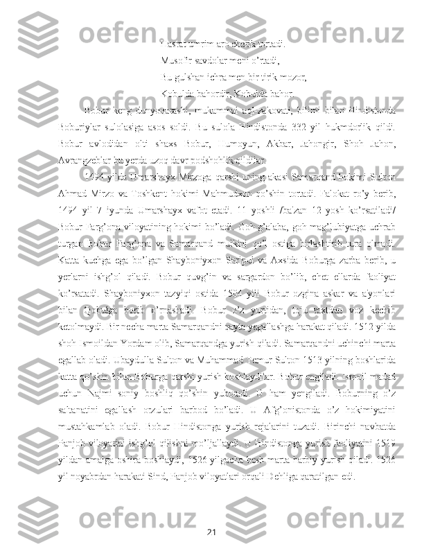 21Hasrat umrim aro cherik tortadi.
Musofir savdolar meni o’rtadi,
Bu gulshan ichra men bir tirik mozor,
Kobulda bahordir, Kobulda bahor.
Bobur   keng   dunyoqarashi,   mukammal   aql-zakovati,   bilimi   bilan   Hindistonda
Boburiylar   sulolasiga   asos   soldi.   Bu   sulola   Hindistonda   332   yil   hukmdorlik   qildi.
Bobur   avlodidan   olti   shaxs   Bobur,   Humoyun,   Akbar,   Jahongir,   Shoh   Jahon,
Avrangzeblar bu yerda uzoq davr podshohlik qildilar.
1494   yilda   Umarshayx   Mirzoga   qarshi   uning   akasi   Samarqand   hokimi   Sulton
Ahmad   Mirzo   va   Toshkent   hokimi   Mahmudxon   qo’shin   tortadi.   Falokat   ro’y   berib,
1494   yil   7   iyunda   Umarshayx   vafot   etadi.   11   yoshli   /ba'zan   12   yosh   ko’rsatiladi/
Bobur Farg’ona viloyatining hokimi bo’ladi. Goh g’alaba, goh mag’lubiyatga uchrab
turgan   Bobur   Farg’ona   va   Samarqand   mulkini   qo’l   ostiga   birlashtirib   tura   olmadi.
Katta   kuchga   ega   bo’lgan   Shayboniyxon   Saripul   va   Axsida   Boburga   zarba   berib,   u
yerlarni   ishg’ol   qiladi.   Bobur   quvg’in   va   sargardon   bo’lib,   chet   ellarda   faoliyat
ko’rsatadi.   Shayboniyxon   tazyiqi   ostida   1504   yili   Bobur   ozgina   askar   va   a'yonlari
bilan   Qobulga   borib   o’rnashadi.   Bobur   o’z   yurtidan,   toju   taxtdan   voz   kechib
ketolmaydi. Bir necha marta Samarqandni qayta yegallashga harakat qiladi. 1512 yilda
shoh Ismoildan Yordam olib, Samarqandga yurish qiladi. Samarqandni uchinchi marta
egallab oladi. Ubaydulla Sulton va Muhammad Temur Sulton 1513 yilning boshlarida
katta qo’shin bilan Boburga qarshi yurish boshlaydilar. Bobur engiladi. Ismoil madad
uchun   Najmi   soniy   boshliq   qo’shin   yuboradi.   U   ham   yengiladi.   Boburning   o’z
saltanatini   egallash   orzulari   barbod   bo’ladi.   U   Afg’onistonda   o’z   hokimiyatini
mustahkamlab   oladi.   Bobur   Hindistonga   yurish   rejalarini   tuzadi.   Birinchi   navbatda
Panjob viloyatini  ishg’ol  qilishni  mo’ljallaydi. U Hindistonga yurish faoliyatini  1519
yildan amalga oshira boshlaydi, 1526 yilgacha besh marta harbiy yurish qiladi. 1526
yil noyabrdan harakati Sind, Panjob viloyatlari orqali Dehliga qaratilgan edi.  