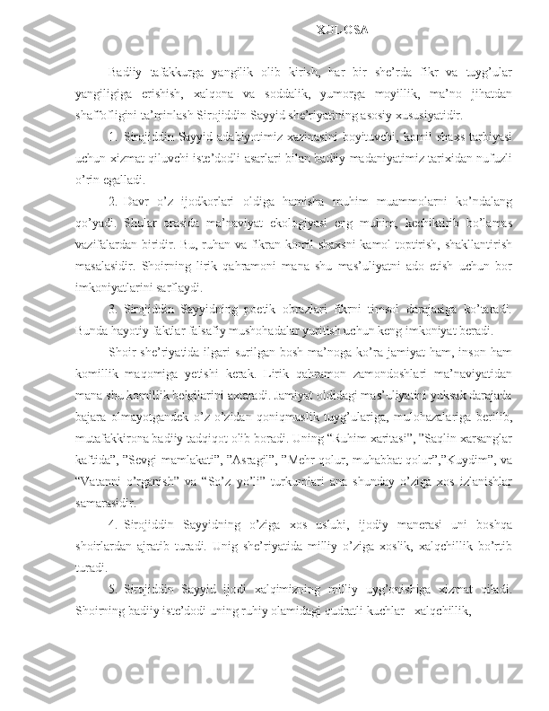 XULOSA
Badiiy   tafakkurga   yangilik   olib   kirish,   har   bir   she’rda   fikr   va   tuyg’ular
yangiligiga   erishish,   xalqona   va   soddalik,   yumorga   moyillik,   ma’no   jihatdan
shaffofligini ta’minlash Sirojiddin Sayyid she’riyatining asosiy xususiyatidir.
1. Sirojiddin Sayyid adabiyotimiz xazinasini  boyituvchi, komil  shaxs  tarbiyasi
uchun xizmat qiluvchi iste’dodli asarlari bilan badiiy madaniyatimiz tarixidan nufuzli
o’rin egalladi.
2. Davr   o’z   ijodkorlari   oldiga   hamisha   muhim   muammolarni   ko’ndalang
qo’yadi.   Shular   orasida   ma’naviyat   ekologiyasi   eng   muhim,   kechiktirib   bo’lamas
vazifalardan biridir. Bu, ruhan va fikran komil shaxsni kamol toptirish, shakllantirish
masalasidir.   Shoirning   lirik   qahramoni   mana   shu   mas’uliyatni   ado   etish   uchun   bor
imkoniyatlarini sarflaydi.
3. Sirojiddin   Sayyidning   poetik   obrazlari   fikrni   timsol   darajasiga   ko’taradi.
Bunda hayotiy faktlar falsafiy mushohadalar yuritish uchun keng imkoniyat beradi.
Shoir  she’riyatida  ilgari   surilgan   bosh  ma’noga  ko’ra  jamiyat  ham,  inson   ham
komillik   maqomiga   yetishi   kerak.   Lirik   qahramon   zamondoshlari   ma’naviyatidan
mana shu komillik belgilarini axtaradi. Jamiyat oldidagi mas’uliyatini yuksak darajada
bajara   olmayotgandek   o’z-o’zidan   qoniqmaslik   tuyg’ulariga,   mulohazalariga   berilib,
mutafakkirona badiiy tadqiqot olib boradi. Uning “Ruhim xaritasi”, ”Saqlin xarsanglar
kaftida”, ”Sevgi mamlakati”, ”Asragil”, ”Mehr qolur, muhabbat qolur”,”Kuydim”, va
“Vatanni   o’rganish”   va   “So’z   yo’li”   turkumlari   ana   shunday   o’ziga   xos   izlanishlar
samarasidir.
4. Sirojiddin   Sayyidning   o’ziga   xos   uslubi,   ijodiy   manerasi   uni   boshqa
shoirlardan   ajratib   turadi.   Unig   she’riyatida   milliy   o’ziga   xoslik,   xalqchillik   bo’rtib
turadi.
5. Sirojiddin   Sayyid   ijodi   xalqimizning   milliy   uyg’onishiga   xizmat   qiladi.
Shoirning badiiy iste’dodi uning ruhiy olamidagi qudratli kuchlar - xalqchillik, 