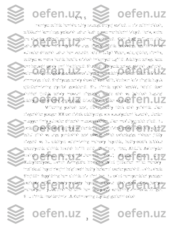 3KIRISH
Insoniyat qalbida hamisha ruhiy ozuqaga ehtiyoj seziladi. U o’z qalbini tiklash,
tafakkurini kamolotga yetkazish uchun kuch-quvvat manbalarini izlaydi. Tarix, xotira
ana   shunday   qudratli   manba   sarchashmasi   hisoblanadi.   Kishi   faqat   ma’lumot   olish
uchungina   tarixni   o’qimaydi.   Bu   unga   o’tmish   haqida   tasavvurga   ega   bo’lish   va
xulosalar   chiqarish   uchun   ham   zarurdir.  Istiqlol   tufayli   Vatan,   xalq,   ajdolar,   o’tmihs,
qadriyat   va   meros   haqida   baralla   so’zlash   imkoniyati   tug’ildi.   Adabiyot   tarixga   katta
umr beruvchi asosiy omil hisoblanadi. Shu tinch jamiyatda tarixga qiziqish uyg’otish,
xalqni o’zligini anglashga urinish mas’uliyatini ham adabiyot birinchilardan bo’lib o’z
zimmasiga oladi. She’riyatga tarixiy shaxslar kirib kelib, kitobxon ko’z o’ngida buyuk
ajdodlarimizning   qiyofasi   gavdalandi.   Shu   o’rinda   aytish   kerakki,   istiqlol   davri
shoirlari   ijodida   tarixiy   mavzuni   o’rganish,   tadqiq   etish   va   baholash   bugungi
adabiyothsunoslik ilmi zimmasidagi dolzarb vazifalardan sanaladi.
Millatning   yashash   tarzi,   olamni   badiiy   idrok   etish   yo’sinida   ulkan
o’zgarishlar   yasagan   XX   asr   o’zbek   adabiyotiga   xos   xususiyatlarni   kuzatish,   ulardan
muayyan ilmiy xulosalar chiqarish mutaxassislardan ulkan mas’uliyat talab qiladi. Bu
asrda   dunyoning   eng   qadimiy   xalqlaridan   bo’lgan   o’zbeklarning   olam   hodisalarini
qabul   qilish   va   unga   yondoshish   tarzi   avvalgi   o’nlab   asrlardagiga   nisbatan   jiddiy
o’zgardi   va   bu   adabiyot   xalqimizning   ma'naviy   hayotida,   badiiy-estetik   tafakkur
taraqqiyotida   alohida   bosqich   bo’lib   qoldi.   CHo’lpon,   Fitrat,   Abdulla   Avloniydan
boshlab   SHavkat   Rahmon,   Muhammad   Yusuf,   Abdulla   SHer,   Halima
Xudoyberdiyeva,   Usmon   Azimgacha   bir   necha   avlod   ijodkorlari   millat   manaviy-
intellektual hayoti rivojini belgilovchi badiiy barkamol asarlar yaratishdi. Ushbu sirada
Sirojiddin   Sayyidning   ham   alohida   o’z   o’rni   bor.   Bu   avlod   namoyandalari   yaratgan
asarlarsiz   millat   ma'naviy-madaniy   hayotini   tasavvur   qilish   qiyin.   Zero,   jamiyat
ma'naviyatini   yuksaltirish   har   doim   ham   badiiy   so’z   san'atining   zimmasida   bo’lgan.
SHu o’rinda Prezidentimiz I.A.Karimovning quyidagi gaplarini eslash 