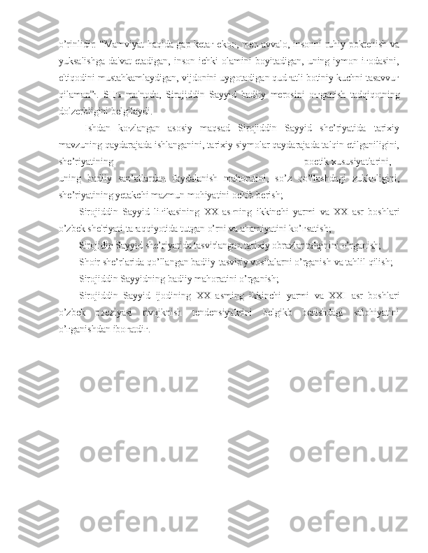 o’rinlidir: “Mamviyat hаqidа gаp kеtаг ekon, men аvvаlо, insonni ruhiy poktenish vа
yuksalishga   da'vat   etadigan,   inson   ichki   olamini   boyitadigan,   uning  iymon  iгodasini,
e'tiqodini mustahkamlaydigan, vijdonini uyg ,
otadigan qudгatli botiniy kuchni tasavvuг
qilaman” J
.   SHu   ma'noda,   Sirojiddin   Sayyid   badiiy   merosini   o ,
гganish   tadqiqotning
dolzerbligini  belgilaydi.
Ishdan   ko ,
zlangan   asosiy   maqsad   Sirojiddin   Sayyid   she’riyatida   tarixiy
mavzuning qaydarajada ishlanganini, tarixiy siymolar qaydarajada talqin etilganiligini,
she’riyatining poetik xususiyatlarini,
uning   badiiy   san’atlardan   foydalanish   mahoratini,   so’z   qo’llashdagi   zukkoligini,
she’riyatining yetakchi mazmun mohiyatini ochib berish;
- Sirojiddin   Sayyid   liгikasining   ХХ   asгning   ikkinchi   yarmi   va   XX   asr   boshlari
o’zbek she'riyati taгaqqiyotida tutgan o’rni va ahamiyatini ko’гsatish;
- Sirojidin Sayyid she’riyatida tasvirlangan tarixiy obrazlar talqinini o’rganish;
- Shoir she’rlarida qo’llangan badiiy-tasviriy vositalarni o’rganish  va  tahlil qilish;
- Sirojiddin Sayyidning badiiy mahoratini o’rganish;
- Sirojiddin   Sayyid   ijodining   ХХ   asming   ikkinchi   yarmi   va   XXI   asr   boshlari
o’zbek   poeziyasi   rivojknish   tendensiyakrini   belgikb   beгishdagi   salohiyatini
o’гganishdan iboгatdiг. 