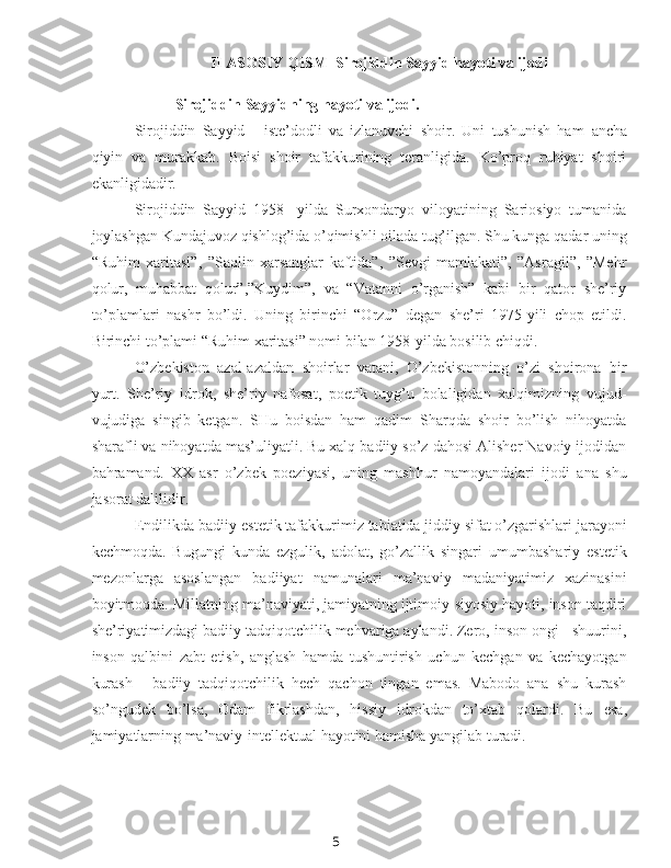 5II ASOSIY QISM    Sirojiddin Sayyid hayoti va ijodi
Sirojiddin Sayyidning hayoti va ijodi.
Sirojiddin   Sayyid   -   iste’dodli   va   izlanuvchi   shoir.   Uni   tushunish   ham   ancha
qiyin   va   murakkab.   Boisi   shoir   tafakkurining   teranligida.   Ko’proq   ruhiyat   shoiri
ekanligidadir.
Sirojiddin   Sayyid   1958-   yilda   Surxondaryo   viloyatining   Sariosiyo   tumanida
joylashgan Kundajuvoz qishlog’ida o’qimishli oilada tug’ilgan. Shu kunga qadar uning
“Ruhim   xaritasi”,   ”Saqlin   xarsanglar   kaftida”,   ”Sevgi   mamlakati”,   ”Asragil”,   ”Mehr
qolur,   muhabbat   qolur”,”Kuydim”,   va   “Vatanni   o’rganish”   kabi   bir   qator   she’riy
to’plamlari   nashr   bo’ldi.   Uning   birinchi   “Orzu”   degan   she’ri   1975-yili   chop   etildi.
Birinchi to’plami “Ruhim xaritasi” nomi bilan 1958-yilda bosilib chiqdi.
O’zbekiston   azal-azaldan   shoirlar   vatani,   O’zbekistonning   o’zi   shoirona   bir
yurt.   She’riy   idrok,   she’riy   nafosat,   poetik   tuyg’u   bolaligidan   xalqimizning   vujud-
vujudiga   singib   ketgan.   SHu   boisdan   ham   qadim   Sharqda   shoir   bo’lish   nihoyatda
sharafli va nihoyatda mas’uliyatli. Bu xalq badiiy so’z dahosi Alisher Navoiy ijodidan
bahramand.   XX   asr   o’zbek   poeziyasi,   uning   mashhur   namoyandalari   ijodi   ana   shu
jasorat dalilidir.
Endilikda badiiy-estetik tafakkurimiz tabiatida jiddiy sifat o’zgarishlari jarayoni
kechmoqda.   Bugungi   kunda   ezgulik,   adolat,   go’zallik   singari   umumbashariy   estetik
mezonlarga   asoslangan   badiiyat   namunalari   ma’naviy   madaniyatimiz   xazinasini
boyitmoqda. Millatning ma’naviyati, jamiyatning ijtimoiy-siyosiy hayoti, inson taqdiri
she’riyatimizdagi badiiy tadqiqotchilik mehvariga aylandi. Zero, inson ongi - shuurini,
inson   qalbini   zabt   etish,   anglash   hamda   tushuntirish   uchun   kechgan   va   kechayotgan
kurash   -   badiiy   tadqiqotchilik   hech   qachon   tingan   emas.   Mabodo   ana   shu   kurash
so’ngudek   bo’lsa,   Odam   fikrlashdan,   hissiy   idrokdan   to’xtab   qolardi.   Bu   esa,
jamiyatlarning ma’naviy-intellektual hayotini hamisha yangilab turadi. 