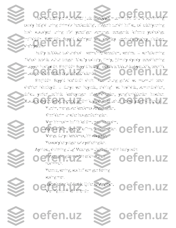 Davr   va   adabiyot   munosabati   juda   murakkab  muammodir.  Chunki  zamonning
asosiy   belgisi   uning   tinimsiz   harakatdaligi,   o’zgarib   turishi   bo’lsa,   asl   adabiyotning
bosh   xususiyati   uning   o’zi   yaratilgan   zamonga   qaraganda   ko’proq   yashashga
intilishidir.   Sirojiddin   Sayyid   she’riyati   ana   shunday   umrboqiy   yashay   oladigan
she’riyatdir.
Badiiy   tafakkur   tushunchasi   -   serma’no,   serqatlam,   serqirra.   U   san’atkorning
fikrlash   tarzida   zuhur   topgan   falsafiy-axloqiy,   ilmiy,   ijtimoiy-siyosiy   qarashlarning
muayyan hosilasidir. Sirojiddin Sayyid badiiy - estetik tafakkuridagi yetuklik, teranlik
mustaqilli sharofatidandir, hurfikrlilikdandir.
Sirojiddin   Sayyid   iste’dodli   shoir.   Buni   unung   go’zal   va   mazmuni   teran
she’rlari   isbotlaydi.   U   dunyo   van   hayotda,   qishlog’I   va   hovlisida,   zamondoshlari,
do’stu   yorlari   qalbida   kechayotgan   o’zgarishlardan,   yangilanishlardan   boxabar.
Xususan, el-yurt tarixi, qismati, dardini kuylash shoir uchun farz va qarz hisoblanadi.
Yurtim, menga  zar  kerakmas zargaringdan,
Kipriklarim unsalar bas gardlaringdan.
Men bir nasim bo’lib keldim, men bir nasim,
Aytib o’tsam deyman ko’hna dardlaringdan.
Menga  dunyo kerakmas, bir  xas yetar,
Yassaviylar yotgan aziz yerlaringdan.
Ayniqsa, shoirning ulug’ Vatanga muhabbati, mehri beqiyosdir.
So’qmog’ingda men bir epkin Yo bir 
nasimman.
Yaproq, sening,  xas  bo’lsam gar Sening 
xasing men.
Jayronlaring ko’zlarida Qolar so’zingman,
Mening borim sen bilandir 