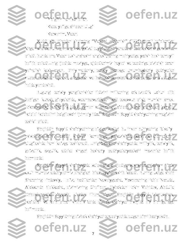 7Yo’g’im ham sen bilan.
Katta yo’lga chiqqan ulug’
Karvonim, Vatan.
Xuddi   shu   jihatdan   shoirning   “Vatanni   o’rganish”   (1996)   nomli   to’plamiga
kirgan she’rlar  uning mungli  va go’zal  tuyg’ularini  yanada chuqurlashtirishga xizmat
qiladi. bunda ona-Vatan tushunchasini  anglash, uning mohiyatiga yetish bosh tamoyil
bo’lib   qoladi.Unig   ijodida   moziyga,   ajdodlarimiz   hayoti   va   taqdiriga   qiziqish   teran
yo’nalish   kasb   etgan.   Diniy-madaniy,   tarixiy   merosga   umumbashariy   qadriyatlar
nuqtai   nazaridan   qarash,   o’rganish   va   baholashda   estetik   prinsiplarga   amal   qilgan
holda yondoshdi.
Bugungi   tarixiy   yangilanishlar   ildizini   millatning   erk-ozodlik   uchun   olib
borilgan   kurash   g’oyalarida,   vatanparvarlikdan   xoli   tasavvur   qilsh   mumkin   emas.
Erkparvarlik,   hurfikrlilik   ideali,   iymon   salomatligi,   e’tiqod   butunligi,   Vatan   kamoli,
istiqlol istiqbolini belgilovchi ijtimoiy ideal Sirojiddin Sayyid she’riyatining mag’zini
tashkil qiladi.
Sirojiddin   Sayyid   she’riyatining   o’ziga   xosligi   bu   inson   ruhiyatinig   falsafiy-
psixologik   tahlili   orqali   shaxsni   kamolotga   yetkazishda,   komillik   alomatlarini
ulug’lashda   ham   ko’zga   tashlanadi.   Unig   betakror   she’riyatida   milliylik,   tarixiylik,
go’zallik,   ezgulik,   adolat   singari   bashariy   qadriyatlaryetakchi   mezonlar   bo’lib
bormoqda.
Sirojiddin   Sayyid   she’riyatida   xalq   og’zaki   ijodiga   xos   sodda,   ixcham   ifoda
usuli   mumtoz   adabiyotimiz   ohanglari   bilan   uyg’unlashib   ketadi.   Buning   ustiga   shoir
Sharqning   Firdavsiy,   Hofiz,   Bedillaridan   Navoiygacha,   Yevropaning   Pablo   Neruda,
Aleksandr   Blokkacha,   o’zimizning   Cho’lpon,   Oybekdan   Erkin   Vohidov,   Abdulla
Oripovlargacha   o’rganib,   ulardan   ilhom   olgan.   Sirojiddin   Sayyid   izlanuvchan,
iste’dodli   va   ko’p   qirrali   shoir   sifatida   o’zbek   she’riyati   rivojida   o’z   o’rniga   ega
bo’lmoqda.
Sirojiddin Sayyidning o’zbek she’riyati taraqqiyotida tutgan o’rni beqiyosdir. 