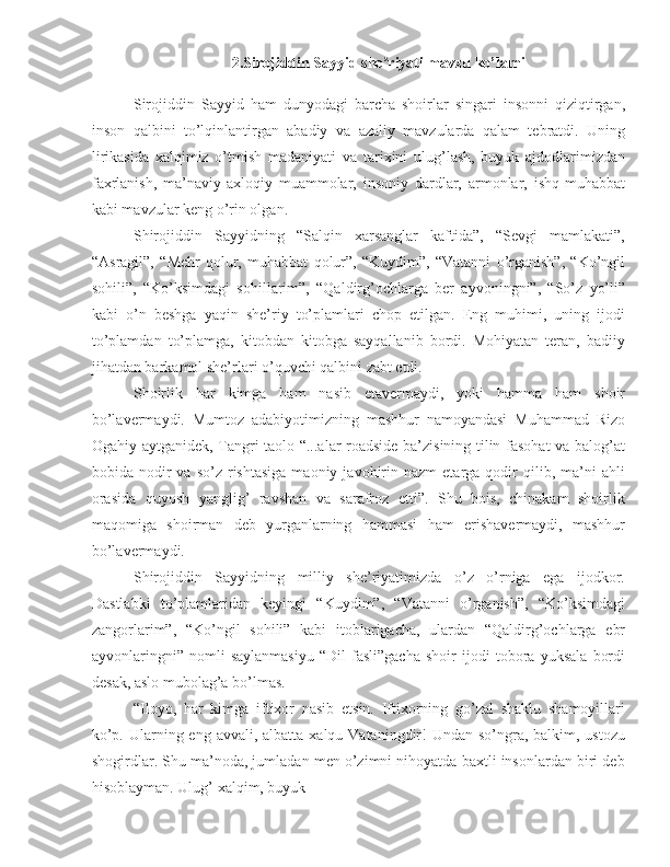 2.Sirojiddin Sayyid she riyati mavzu ko’lamiʼ
Sirojiddin   Sayyid   ham   dunyodagi   barcha   shoirlar   singari   insonni   qiziqtirgan,
inson   qalbini   to’lqinlantirgan   abadiy   va   azaliy   mavzularda   qalam   tebratdi.   Uning
lirikasida   xalqimiz   o’tmish   madaniyati   va   tarixini   ulug’lash,   buyuk   ajdodlarimizdan
faxrlanish,   ma’naviy-axloqiy   muammolar,   insoniy   dardlar,   armonlar,   ishq-muhabbat
kabi mavzular keng o’rin olgan.
Shirojiddin   Sayyidning   “Salqin   xarsanglar   kaftida”,   “Sevgi   mamlakati”,
“Asragil”,   “Mehr   qolur,   muhabbat   qolur”,   “Kuydim”,   “Vatanni   o’rganish”,   “Ko’ngil
sohili”,   “Ko’ksimdagi   sohillarim”,   “Qaldirg’ochlarga   ber   ayvoningni”,   “So’z   yo’li”
kabi   o’n   beshga   yaqin   she’riy   to’plamlari   chop   etilgan.   Eng   muhimi,   uning   ijodi
to’plamdan   to’plamga,   kitobdan   kitobga   sayqallanib   bordi.   Mohiyatan   teran,   badiiy
jihatdan barkamol she’rlari o’quvchi qalbini zabt etdi.
Shoirlik   har   kimga   ham   nasib   etavermaydi,   yoki   hamma   ham   shoir
bo’lavermaydi.   Mumtoz   adabiyotimizning   mashhur   namoyandasi   Muhammad   Rizo
Ogahiy aytganidek, Tangri taolo “...alar roadside ba’zisining tilin fasohat va balog’at
bobida  nodir  va   so’z  rishtasiga  maoniy  javohirin  nazm  etarga  qodir   qilib,  ma’ni  ahli
orasida   quyosh   yanglig’   ravshan   va   sarafroz   etti”.   Shu   bois,   chinakam   shoirlik
maqomiga   shoirman   deb   yurganlarning   hammasi   ham   erishavermaydi,   mashhur
bo’lavermaydi.
Shirojiddin   Sayyidning   milliy   she’riyatimizda   o’z   o’rniga   ega   ijodkor.
Dastlabki   to’plamlaridan   keyingi   “Kuydim”,   “Vatanni   o’rganish”,   “Ko’ksimdagi
zangorlarim”,   “Ko’ngil   sohili”   kabi   itoblarigacha,   ulardan   “Qaldirg’ochlarga   ebr
ayvonlaringni”   nomli   saylanmasiyu   “Dil   fasli”gacha   shoir   ijodi   tobora   yuksala   bordi
desak, aslo mubolag’a bo’lmas.
“Iloyo,   har   kimga   iftixor   nasib   etsin.   Iftixorning   go’zal   shaklu   shamoyillari
ko’p. Ularning eng avvali, albatta  xalqu Vataningdir!  Undan so’ngra, balkim, ustozu
shogirdlar. Shu ma’noda, jumladan men o’zimni nihoyatda baxtli insonlardan biri deb
hisoblayman. Ulug’ xalqim, buyuk 