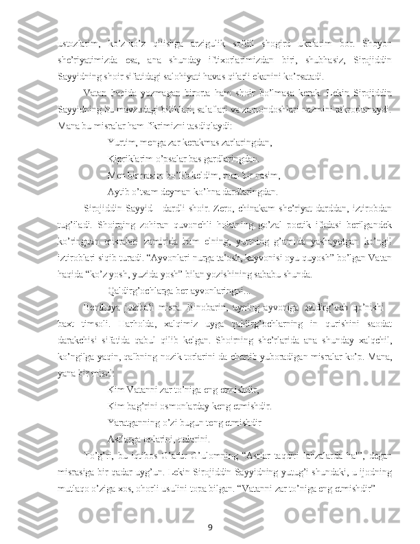 9ustozlarim,   ko’z-ko’z   qilishga   arzigulik   sofdil   shogird   ukalarim   bor.   Shoyon
she’riyatimizda   esa,   ana   shunday   iftixorlarimizdan   biri,   shubhasiz,   Sirojiddin
Sayyidning shoir sifatidagi salohiyati havas qilarli ekanini ko’rsatadi.
Vatan   haqida   yozmagan   birorta   ham   shoir   bo’lmasa   kerak.   Lekin   Sirojiddin
Sayyidning bu mavzudagi bitiklari, salaflari va zamondoshlari nazmini takrorlamaydi.
Mana bu misralar ham fikrimizni tasdiqlaydi:
Yurtim, menga zar kerakmas zarlaringdan,
Kipriklarim o’psalar bas gardlaringdan.
Men bir nasim bo’lib keldim, men bir nasim,
Aytib o’tsam deyman ko’hna dardlaringdan.
Sirojiddin   Sayyid   -   dardli   shoir.   Zero,   chinakam   she’riyat   darddan,   iztirobdan
tug’iladi.   Shoirning   zohiran   quvonchli   holatning   go’zal   poetik   ifodasi   berilgandek
ko’ringaan   misralari   zamirida   ham   elning,   yurtning   g’amida   yashayotgan   ko’ngil
iztiroblari siqib turadi. “Ayvonlari nurga talosh, kayvonisi oyu quyosh” bo’lgan Vatan
haqida “ko’z yosh, yuzida yosh” bilan yozishining sababu shunda.
Qaldirg’ochlarga ber ayvonlaringni...
Benihoya   jozibali   misra.   Binobarin,   uyning   ayvoniga   qaldirg’och   qo’nishi   -
baxt   timsoli.   Harholda,   xalqimiz   uyga   qaldirg’ochlarning   in   qurishini   saodat
darakchisi   sifatida   qabul   qilib   kelgan.   Shoirning   she’rlarida   ana   shunday   xalqchil,
ko’ngilga yaqin, qalbning  nozik  torlarini-da chertib yuboradigan misralar ko’p.  Mana,
yana bir misol:
Kim Vatanni  zar  to’niga eng etmishdir,
Kim bag’rini osmonlarday keng etmishdir.
Yaratganning o’zi bugun teng etmishdir 
Asrlarga onlarini, onlarini.
To’g’ri,   bu   iqtibos   G’afur   G’ulomning   “Asrlar   taqdiri   lahzalarda   hal”,   degan
misrasiga bir qadar uyg’un. Lekin Sirojiddin Sayyidning yutug’i shundaki, u ijodning
mutlaqo o’ziga xos, ohorli usulini topa bilgan. “Vatanni  zar  to’niga eng etmishdir” - 