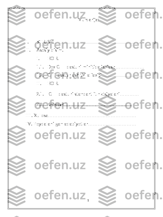 Mundarija:
I. KIRISH .........................................................................
II. Asosiy qisim.
I. BOB.
1.1. Dev C++ dasturi mihitida ishlash ………………
1.2. C++ dasturlash tili alfaviti ..................................
II. BOB.
2.1.    C++ dasturi standart funktsiyalari …………
2.2.     Void turi …………………………………………………………….
III. Xulosa ……………………………………………….
IV. Foydalanilgan adabiyotlar …………………………
1 
