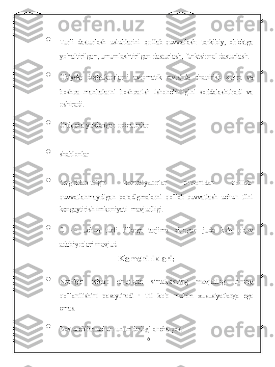 • Turli   dasturlash   uslublarini   qo'llab-quvvatlash:   tarkibiy,   ob'ektga
yo'naltirilgan, umumlashtirilgan dasturlash, funktsional dasturlash. 
• Ob’yekt   destruktorlarni   avtomatik   ravishda   chaqirish   xotira   va
boshqa   manbalarni   boshqarish   ishonchliligini   soddalashtiradi   va
oshiradi. 
• Ortiqcha yuklangan operatorlar 
• shablonlar 
• To'g'ridan-to'g'ri   kompilyatorlar   tomonidan   qo'llab-
quvvatlanmaydigan   paradigmalarni   qo'llab-quvvatlash   uchun   tilni
kengaytirish imkoniyati  mavjudligi.  
• C   ++   uchun   turli   tillarga   tarjima   qilingan   juda   ko'p   o'quv
adabiyotlari mavjud 
Kamchiliklari :
• Noto'g'ri   ishlab   chiqilgan   sintaksisning   mavjudligi   tilning
qo'llanilishini   pasaytiradi   •   Til   ko'p   muhim   xususiyatlarga   ega
emas. 
• Dasturchilar uchun unumdorligi ancha past 
6 