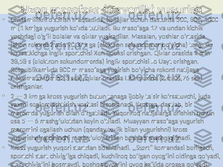 Uzoq masofaga (stayerlik) y u gu rish
•
Chidamli l ikni o’stirish maqsad i da, kollejlar uchun dasturda 500, 800, 1000 
m (1 km)ga yugurish ko’zda tutiladi. Bu masofaga 17 va undan kichik 
yoshdagi o’g’il bolalar va qizlar yugiradilar. Masalan, yoshlar o’rtasida 
jahon rekordi 2 min 20,37 s ga (eiektron sekundomer bo’yicha) teng. Bu 
ko’rsatkichga ingliz sportchisi Xen Bouksi erishgan. Qizlar orasida 2 min 
38,58 s (elektron sekundomerda) ingliz sportchisi Jo Uayt erishgan. 
Respublikamizda 800 m masofaga yugirish bo’yicha rekord natijaga 
E.Nurmatov (lm.52,3 sek), qizlar orasida L.Kir-yuxina (2 m.04,76 sek) 
erishganlar.
•
2 — 3  km  ga kross yugurish butun tanaga ijobiy ta'sir ko’rsatuvchi, juda 
yaxshi sogiomlashtirish vositasi hisoblanadi. Krossga, dastlab, bir 
maromda yugurish bilan o’rgatiladi. Yuqoriroq natijalarga erishish uchun 
esa 5 — 6 mashg’ulotdan keyin o’tiladi. Muayyan masofaga yugurish 
maromini egallash uchun (qanday tezlik bilan yugurishni) kross 
yugurishning birinchi mashg’ulotlaridan boshlab mashq qilinadi.
•
Kross  yugurish yuqori startdan boshlanadi.  ,,Start"  komandasi berilgach, 
sportchi start chizig’iga chiqadi, kuchliroq bo’lgan oyog’ini oldinga qo’yadi, 
start chizig’ini bosmaydi, boshqa oyog’ini oyoq kaftida orqaga qo’yadi.  