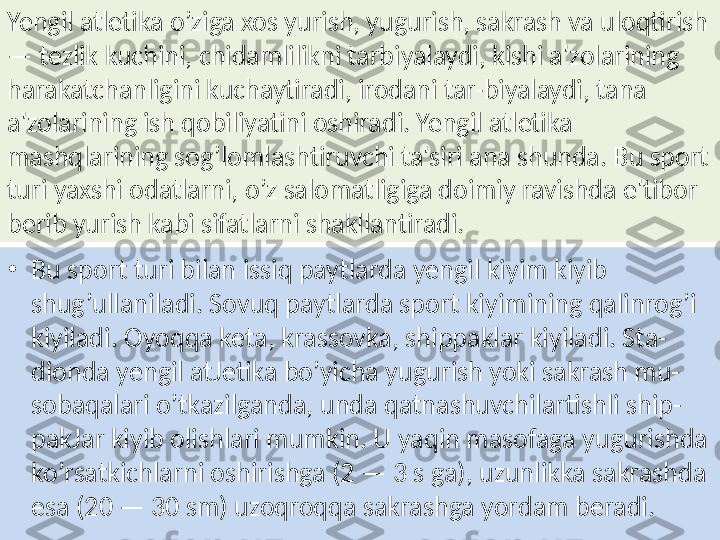 Yengil atletika o’ziga xos yurish, yugurish, sakrash va uloqtirish 
— tezlik kuchini, chidamlilikni tarbiyalaydi, kishi a'zolarining 
harakatchanligini kuchaytiradi, irodani tar-biyalaydi, tana 
a'zolarining ish qobiliyatini oshiradi. Yengil atletika 
mashqlarining sog’lomlashtiruvchi ta'siri ana shunda. Bu sport 
turi yaxshi odatlarni, o’z salomatligiga doimiy ravishda e'tibor 
berib yurish kabi sifatlarni shakllantiradi. 
•
Bu sport turi bilan issiq paytlarda yengil kiyim kiyib 
shug’ullaniladi. Sovuq paytlarda sport kiyimining qalinrog’i 
kiyiladi. Oyoqqa keta, krassovka, shippaklar kiyiladi. Sta-
dionda yengil atJetika bo’yicha yugurish yoki sakrash mu-
sobaqalari o’tkazilganda, unda qatnashuvchilartishli ship-
pakJar kiyib olishlari mumkin. U yaqin masofaga yugurishda 
ko’rsatkichlarni oshirishga (2 — 3 s ga), uzunlikka sakrashda 
esa (20 — 30 sm) uzoqroqqa sakrashga yordam beradi. 