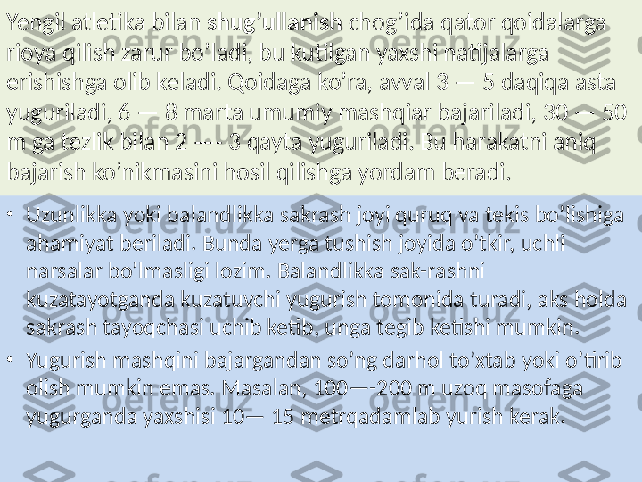 Yengil atletika bilan  shug’ullanish  chog’ida qator qoidalarga 
rioya qilish zarur bo’ladi, bu kutilgan yaxshi natijalarga 
erishishga olib keladi. Qoidaga ko’ra, avval 3 — 5 daqiqa asta 
yuguriladi, 6 — 8 marta umumiy mashqiar bajariladi, 30 — 50 
m ga tezlik bilan 2 —- 3 qayta yuguriladi. Bu harakatni aniq 
bajarish ko’nikmasini hosil qilishga yordam beradi.
•
Uzunlikka yoki balandlikka sakrash joyi quruq va tekis bo’lishiga 
ahamiyat beriladi. Bunda yerga tushish joyida o’tkir, uchli 
narsalar bo’lmasligi lozim. Balandlikka sak-rashni 
kuzatayotganda kuzatuvchi yugurish tomonida turadi, aks holda 
sakrash tayoqchasi uchib ketib, unga tegib ketishi mumkin.
•
Yugurish mashqini bajargandan so’ng darhol to’xtab yoki o’tirib 
olish mumkin emas. Masalan, 100—-200 m uzoq masofaga 
yugurganda yaxshisi 10— 15 metrqadamlab yurish kerak. 