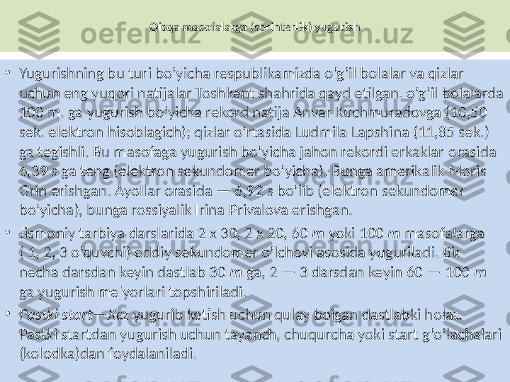 Qisqa masofalarga (sprinterlik) yugurish
•
Yugurishning bu turi bo’yicha respublikamizda o’g’il bolalar va qizlar 
uchun eng yuqori natijalar Toshkent shahrida qayd etilgan. o’g’il bolalarda 
100 m. ga yugurish bo’yicha rekord natija Anvar Kuchmuradovga (10,50 
sek. elektron hisoblagich); qizlar o’rtasida Ludmila Lapshina (11,85 sek.) 
ga tegishli. Bu masofaga yugurish bo’yicha jahon rekordi erkaklar orasida 
6,39 s ga teng (elektron sekundomer bo’yicha). Bunga amerikalik Moris 
Grin erishgan. Ayollar orasida — 6,92 s bo’lib (elektron sekundomer 
bo’yicha), bunga rossiyalik Irina Privalova erishgan.
•
Jismoniy tarbiya darslarida 2 x 30, 2 x 20, 60  m  yoki 100  m  masofalarga 
( 1, 2, 3 o’quvchi) oddiy sekundomer o’lchovi asosida yuguriladi. Bir 
necha darsdan keyin dastlab 30  m  ga, 2 — 3 darsdan keyin 60 — 100  m 
ga yugurish me'yorlari topshiriladi.
•
Pastki start—Xcz  yugurib ketish uchun qulay boigan dastlabki holat. 
Pastki startdan yugurish uchun tayanch, chuqurcha yoki start g’o’lachalari 
(kolodka)dan foydalaniladi. 