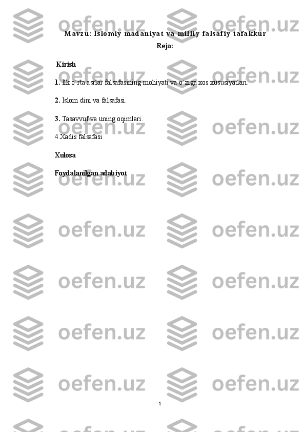 M a v z u :   I s l o m i y   m a d a n i y a t   v a   m i l l i y   f a l s a f i y   t a f a k k u r
Reja:
  Kirish
1.  Ilk o`rta asrlar falsafasining mohiyati va o`ziga xos xususiyatlari.
2.  Islom dini va falsafasi. 
3.  Tasavvuf va uning oqimlari.
4.Xadis falsafasi
Xulosa
Foydalanilgan adabiyot
 
1 