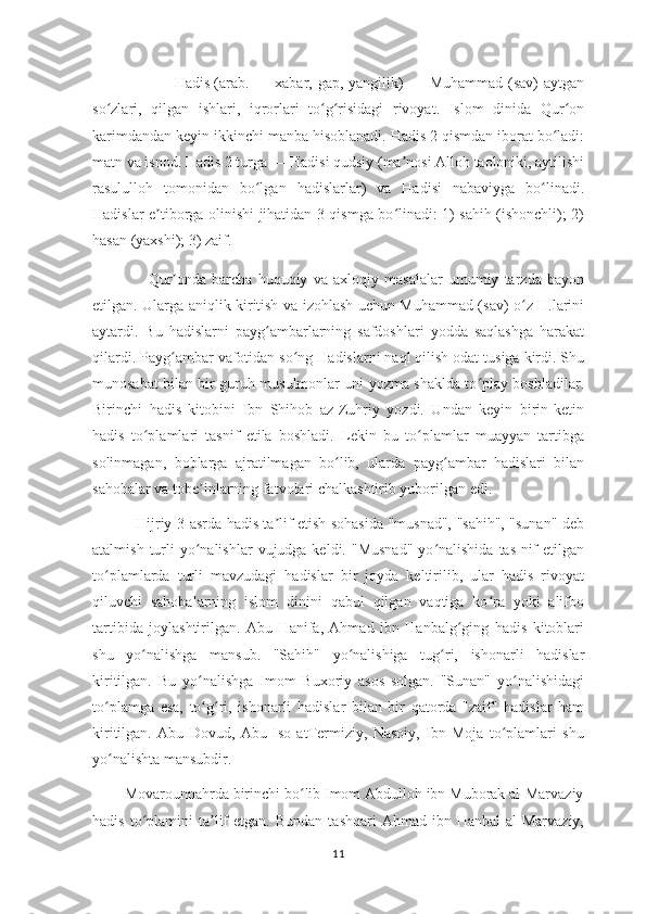                      Hadis   (arab.  — xabar,  gap, yangilik)  —  Muhammad  (sav)  aytgan
so zlari,   qilgan   ishlari,   iqrorlari   to g risidagi   rivoyat.   Islom   dinida   Qur onʻ ʻ ʻ ʻ
karimdandan keyin ikkinchi manba hisoblanadi. Hadis 2 qismdan iborat bo ladi:	
ʻ
matn va isnod. Hadis 2 turga — Hadisi qudsiy (ma nosi Alloh taoloniki, aytilishi	
ʼ
rasululloh   tomonidan   bo lgan   hadislarlar)   va   Hadisi   nabaviyga   bo linadi.	
ʻ ʻ
Hadislar e tiborga olinishi jihatidan 3 qismga bo linadi: 1) sahih (ishonchli); 2)	
ʼ ʻ
hasan (yaxshi); 3) zaif.
                    Qur onda   barcha   huquqiy   va   axloqiy   masalalar   umumiy   tarzda   bayon	
ʼ
etilgan. Ularga aniqlik kiritish va izohlash uchun Muhammad (sav) o z H.larini	
ʻ
aytardi.   Bu   hadislarni   payg ambarlarning   safdoshlari   yodda   saqlashga   harakat	
ʻ
qilardi. Payg ambar vafotidan so ng Hadislarni naql qilish odat tusiga kirdi. Shu	
ʻ ʻ
munosabat bilan bir guruh musulmonlar uni yozma shaklda to play boshladilar.	
ʻ
Birinchi   hadis   kitobini   Ibn   Shihob   az-Zuhriy   yozdi.   Undan   keyin   birin-ketin
hadis   to plamlari   tasnif   etila   boshladi.   Lekin   bu   to plamlar   muayyan   tartibga	
ʻ ʻ
solinmagan,   boblarga   ajratilmagan   bo lib,   ularda   payg ambar   hadislari   bilan	
ʻ ʻ
sahobalar va tobe inlarning fatvolari chalkashtirib yuborilgan edi.	
ʼ
                 Hijriy 3-asrda hadis ta lif etish sohasida "musnad", "sahih", "sunan" deb	
ʼ
atalmish  turli   yo nalishlar   vujudga keldi.  "Musnad"   yo nalishida  tas-nif   etilgan	
ʻ ʻ
to plamlarda   turli   mavzudagi   hadislar   bir   joyda   keltirilib,   ular   hadis   rivoyat	
ʻ
qiluvchi   sahobalarning   islom   dinini   qabul   qilgan   vaqtiga   ko ra   yoki   alifbo	
ʻ
tartibida   joylashtirilgan.   Abu   Hanifa,   Ahmad   ibn   Hanbalg ging   hadis   kitoblari	
ʻ
shu   yo nalishga   mansub.   "Sahih"   yo nalishiga   tug ri,   ishonarli   hadislar	
ʻ ʻ ʻ
kiritilgan.   Bu   yo nalishga   Imom   Buxoriy   asos   solgan.   "Sunan"   yo nalishidagi	
ʻ ʻ
to plamga   esa,   to g ri,   ishonarli   hadislar   bilan   bir   qatorda   "zaif"   hadislar   ham	
ʻ ʻ ʻ
kiritilgan.   Abu   Dovud,   Abu   Iso   atTermiziy,   Nasoiy,   Ibn   Moja   to plamlari   shu	
ʻ
yo nalishta mansubdir.	
ʻ
        Movarounnahrda birinchi bo lib Imom Abdulloh ibn Muborak al-Marvaziy	
ʻ
hadis  to plamini   ta lif   etgan.  Bundan   tashqari   Ahmad  ibn  Hanbal  al-Marvaziy,	
ʻ ʼ
11 