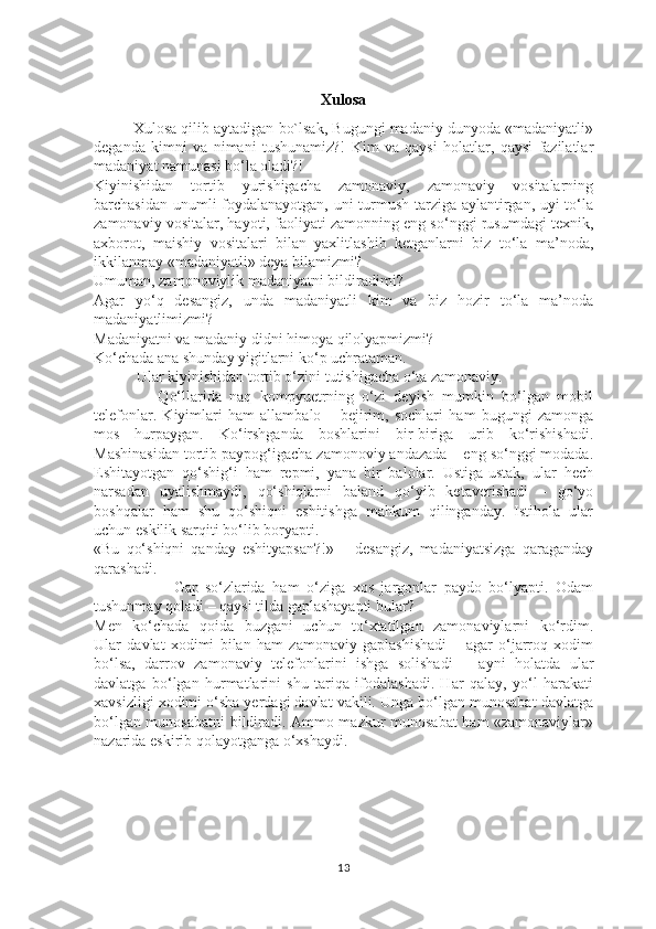 Xulosa
Xulosa qilib aytadigan bo`lsak, Bugungi madaniy dunyoda «madaniyatli»
deganda   kimni   va   nimani   tushunamiz?!   Kim   va   qaysi   holatlar,   qaysi   fazilatlar
madaniyat namunasi bo‘la oladi?!
Kiyinishidan   tortib   yurishigacha   zamonaviy,   zamonaviy   vositalarning
barchasidan unumli foydalanayotgan, uni turmush tarziga aylantirgan, uyi to‘la
zamonaviy vositalar, hayoti, faoliyati zamonning eng so‘nggi rusumdagi texnik,
axborot,   maishiy   vositalari   bilan   yaxlitlashib   ketganlarni   biz   to‘la   ma’noda,
ikkilanmay «madaniyatli» deya bilamizmi?
Umuman, zamonoviylik madaniyatni bildiradimi?
Agar   yo‘q   desangiz,   unda   madaniyatli   kim   va   biz   hozir   to‘la   ma’noda
madaniyatlimizmi?
Madaniyatni va madaniy didni himoya qilolyapmizmi?
Ko‘chada ana shunday yigitlarni ko‘p uchrataman.
           Ular kiyinishidan tortib o‘zini tutishigacha o‘ta zamonaviy.
                Qo‘llarida   naq   kompyuetrning   o‘zi   deyish   mumkin   bo‘lgan   mobil
telefonlar.   Kiyimlari   ham   allambalo   –   bejirim,   sochlari   ham   bugungi   zamonga
mos   hurpaygan.   Ko‘irshganda   boshlarini   bir-biriga   urib   ko‘rishishadi.
Mashinasidan tortib paypog‘igacha zamonoviy andazada – eng so‘nggi modada.
Eshitayotgan   qo‘shig‘i   ham   repmi,   yana   bir   balolar.   Ustiga-ustak,   ular   hech
narsadan   uyalishmaydi,   qo‘shiqlarni   baland   qo‘yib   ketaverishadi   –   go‘yo
boshqalar   ham   shu   qo‘shiqni   eshitishga   mahkum   qilinganday.   Istihola   ular
uchun eskilik sarqiti bo‘lib boryapti.
«Bu   qo‘shiqni   qanday   eshityapsan?!»   –   desangiz,   madaniyatsizga   qaraganday
qarashadi.
                      Gap-so‘zlarida   ham   o‘ziga   xos   jargonlar   paydo   bo‘lyapti.   Odam
tushunmay qoladi – qaysi tilda gaplashayapti bular?
Men   ko‘chada   qoida   buzgani   uchun   to‘xtatilgan   zamonaviylarni   ko‘rdim.
Ular   davlat   xodimi   bilan   ham   zamonaviy   gaplashishadi   –   agar   o‘jarroq   xodim
bo‘lsa,   darrov   zamonaviy   telefonlarini   ishga   solishadi   –   ayni   holatda   ular
davlatga   bo‘lgan   hurmatlarini   shu   tariqa   ifodalashadi.   Har   qalay,   yo‘l   harakati
xavsizligi xodimi o‘sha yerdagi davlat vakili. Unga bo‘lgan munosabat davlatga
bo‘lgan munosabatni  bildiradi. Ammo mazkur munosabat ham «zamonaviylar»
nazarida eskirib qolayotganga o‘xshaydi.
13 