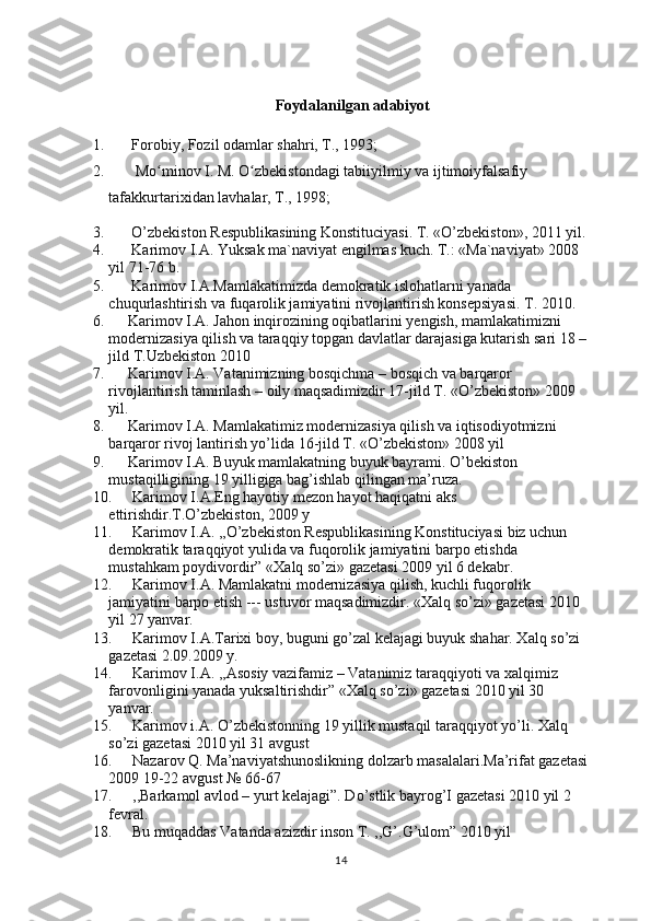 Foydalanilgan adabiyot
1.       Forobiy, Fozil odamlar shahri, T., 1993;
2.        Mo minov I. M. O zbekistondagi tabiiyilmiy va ijtimoiyfalsafiyʻ ʻ
tafakkurtarixidan lavhalar, T., 1998;
3.        O’zbekiston Respublikasining Konstituciyasi. T. «O’zbekiston», 2011 yil.
4.       Karimov I.A. Yuksak ma`naviyat engilmas kuch. T.: «Ma`naviyat» 2008 
yil 71-76 b.
5.       Karimov I.A.Mamlakatimizda demokratik islohatlarni yanada 
chuqurlashtirish va fuqarolik jamiyatini rivojlantirish konsepsiyasi. T. 2010.
6.      Karimov I.A. Jahon inqirozining oqibatlarini yengish, mamlakatimizni 
modernizasiya qilish va taraqqiy topgan davlatlar darajasiga kutarish sari 18 –
jild T.Uzbekiston 2010
7.      Karimov I.A. Vatanimizning bosqichma – bosqich va barqaror 
rivojlantirish taminlash – oily maqsadimizdir 17-jild T. «O’zbekiston» 2009 
yil.
8.      Karimov I.A. Mamlakatimiz modernizasiya qilish va iqtisodiyotmizni 
barqaror rivoj lantirish yo’lida 16-jild T. «O’zbekiston» 2008 yil
9.      Karimov I.A. Buyuk mamlakatning buyuk bayrami. O’bekiston 
mustaqilligining 19 yilligiga bag’ishlab qilingan ma’ruza.
10. Karimov I.A.Eng hayotiy mezon hayot haqiqatni aks 
ettirishdir.T.O’zbekiston, 2009 y
11. Karimov I.A. ,,O’zbekiston Respublikasining Konstituciyasi biz uchun 
demokratik taraqqiyot yulida va fuqorolik jamiyatini barpo etishda 
mustahkam poydivordir” «Xalq so’zi» gazetasi 2009 yil 6 dekabr.
12. Karimov I.A. Mamlakatni modernizasiya qilish, kuchli fuqorolik 
jamiyatini barpo etish --- ustuvor maqsadimizdir. «Xalq so’zi» gazetasi 2010 
yil 27 yanvar.
13. Karimov I.A.Tarixi boy, buguni go’zal kelajagi buyuk shahar. Xalq so’zi 
gazetasi 2.09.2009 y.
14. Karimov I.A. ,,Asosiy vazifamiz – Vatanimiz taraqqiyoti va xalqimiz 
farovonligini yanada yuksaltirishdir” «Xalq so’zi» gazetasi 2010 yil 30 
yanvar.
15. Karimov i.A. O’zbekistonning 19 yillik mustaqil taraqqiyot yo’li. Xalq 
so’zi gazetasi 2010 yil 31 avgust
16. Nazarov Q. Ma’naviyatshunoslikning dolzarb masalalari.Ma’rifat gazetasi
2009 19-22 avgust № 66-67
17. ,,Barkamol avlod – yurt kelajagi”. Do’stlik bayrog’I gazetasi 2010 yil 2 
fevral.
18. Bu muqaddas Vatanda azizdir inson T. ,,G’.G’ulom” 2010 yil
14 