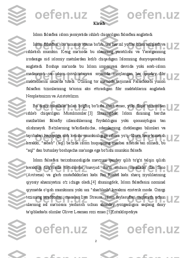 Kirish
Islom falsafasi islom jamiyatida ishlab chiqarilgan falsafani anglatadi.
Islom falsafasi - bu umumiy atama bo'lib, uni har xil yo'llar bilan aniqlash va
ishlatish   mumkin.   Keng   ma'noda   bu   olamning   yaratilishi   va   Yaratganning
irodasiga   oid   islomiy   matnlardan   kelib   chiqadigan   Islomning   dunyoqarashini
anglatadi.   Boshqa   ma'noda   bu   Islom   imperiyasi   davrida   yoki   arab-islom
madaniyati   va   islom   tsivilizatsiyasi   soyasida   rivojlangan   har   qanday   fikr
maktablarini   nazarda   tutadi.   O'zining   tor   ma'noda   tarjimasi   Falsafakabi   yunon
falsafasi   tizimlarining   ta'sirini   aks   ettiradigan   fikr   maktablarini   anglatadi
Neoplatonizm va Aristotelizm.
Bu   diniy   masalalar   bilan   bog'liq   bo'lishi   shart   emas,   yoki   faqat   tomonidan
ishlab   chiqarilgan   Musulmonlar.[3]   Shuningdek,   Islom   dinining   barcha
mazhablari   falsafiy   izlanishlarning   foydaliligini   yoki   qonuniyligini   tan
olishmaydi.   Ba'zilarning   ta'kidlashicha,   odamlarning   cheklangan   bilimlari   va
tajribalari haqiqatga olib kelishi  mumkinligiga ishora yo'q. Shuni ham  kuzatish
kerakki, "sabab" ('aql) ba'zida islom huquqining manbai sifatida tan olinadi, bu
"aql" dan butunlay boshqacha ma'noga ega bo'lishi mumkin falsafa.
Islom   falsafasi   tarixshunosligida   mavzuni   qanday   qilib   to'g'ri   talqin   qilish
kerakligi   to'g'risida   tortishuvlar   mavjud.   Ba'zi   muhim   masalalar   Ibn   Sino
(Avitsena)   va   g'arb   mutafakkirlari   kabi   Ibn   Rushd   kabi   sharq   ziyolilarining
qiyosiy   ahamiyatini   o'z   ichiga   oladi,[4]   shuningdek,   Islom   falsafasini   nominal
qiymatda o'qish mumkinmi yoki uni "sharhlash" kerakmi ezoterik moda. Oxirgi
tezisning   tarafdorlari,   masalan   Leo   Strauss,   islom   faylasuflari   saqlanish   uchun
ularning   asl   ma'nosini   yashirish   uchun   shunday   yozganligini   saqlang   diniy
ta'qiblarkabi olimlar Oliver Leaman rozi emas.[5]Entsiklopediya  
2 