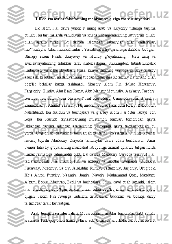 1.Ilk o`rta asrlar falsafasining mohiyati va o`ziga xos xususiyatlari .
Ilk   islom   F.si   davri   yunon   F.sining   arab   va   suryoniy   tillariga   tarjima
etilishi, bu tarjimalarda yahudiylik va xristianlik aqidalarining ustuvorlik qilishi
bilan   ajralib   turadi.   Bu   davrda   islomdagi   jabariylar   bilan   qadariylar,
mo taziliylar bilan mutakallimlar o rtasida falsafiy qaramaqarshiliklar bo lgan.ʻʼ ʻ ʻ
Sharqiy   islom   F.sida   dunyoviy   va   islomiy   g oyalarning   ,   turli   xalq   va	
ʻ
sivilizatsiyalarning   tafakkur   tarzi   sintezlashgan.   Shuningdek,   tabiatshunoslik
ilmlaridagi   yirik   kashfiyotlarni   (mas,   kimyo   ilmining   vujudga   kelishi)   falsafiy
asoslash, hisoblash madaniyatining tubdan uzgarishi (Xorazmiy sistemasi) bilan
bog liq   belgilar   kuzga   tashlanadi.   Sharqiy   islom   F.si   (Muso   Xorazmiy,	
ʻ
Farg oniy, Kindiy, Abu Bakr Roziy, Abu Mansur Moturidiy, Ash ariy, Forobiy,
ʻ ʼ
Beruniy,   Ibn   Sino,   Nosir   Xisrav,   Yusuf   Xos   Xojib,   Umar   Xayyom,   G azoliy,	
ʻ
Zamaxshariy, Ahmad Yassaviy, Najmiddin Kubro, Faxriddin Roziy, Bahouddin
Nakshband,   Ibn   Xaldun   va   boshqalar)   va   g arbiy   islom   F.si   (Ibn   Tufayl,   Ibn	
ʻ
Boja,   Ibn   Rushd)   faylasuflarining   musulmon   olimlari   tomonidan   qayta
ishlangan,   tarjima   qilingan   asarlarining   Yevropaga   qayta   takdim   etilishi   bu
yerda   Uyg onish   davrining   boshlanishiga   ta sir   ko rsatgan.   F.ning   keyingi	
ʻ ʼ ʻ
ravnaq   topishi   Markaziy   Osiyoda   temuriylar   davri   bilan   boshlanadi.   Amir
Temur falsafiy g oyalarning mamlakat istiqboliga xizmat qilishini  bilgan holda	
ʻ
ilmfan ravnaqiga rahnamolik qildi. Bu davrda Markaziy Osiyoda tasavvuf  F.si,
tabiatshunoslik   F.si,   mantiq   F.si   va   axloqiy   ta limotlar   rivojlandi   (Rudakiy,	
ʼ
Firdavsiy,   Nizomiy,   Sa diy,   Jaloliddin   Rumiy,   Taftazoniy,   Jurjoniy,   Ulug bek,	
ʼ ʻ
Xoja   Ahror,   Fuzuliy,   Nasimiy,   Jomiy,   Navoiy,   Muhammad   Qozi,   Maxdumi
A zam,   Bobur,   Mashrab,   Bedil   va   boshqalar).   Shuni   qayd   etish   lozimki,   islom	
ʼ
F.si   o zidan   ilgari   o tgan   barcha   dinlar   bilan   bog liq   ilmiy   an analarni   qabul	
ʻ ʻ ʻ ʼ
qilgan.   Islom   F.si   rivojiga   iudaizm,   xristianlik,   buddizm   va   boshqa   diniy
ta limotlar ta sir ko rsatgan.	
ʼ ʼ ʻ
Arab bosqini va islom dini.   Movarounnahr arablar tomonidan zabt  etilishi
arafasida Turk qog`onoti tizimiga kirar edi. U mayda amirliklardan iborat bo`lib,
3 