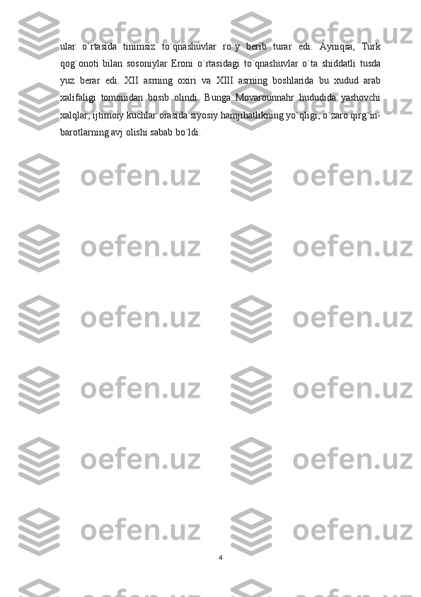 ular   o`rtasida   tinimsiz   to`qnashuvlar   ro`y   berib   turar   edi.   Ayniqsa,   Turk
qog`onoti   bilan   sosoniylar   Eroni   o`rtasidagi   to`qnashuvlar   o`ta   shiddatli   tusda
yuz   berar   edi.   XII   asrning   oxiri   va   XIII   asrning   boshlarida   bu   xudud   arab
xalifaligi   tomonidan   bosib   olindi.   Bunga   Movarounnahr   hududida   yashovchi
xalqlar, ijtimoiy kuchlar orasida siyosiy hamjihatlikning yo`qligi, o`zaro qirg`in-
barotlarning avj olishi sabab bo`ldi.
4 