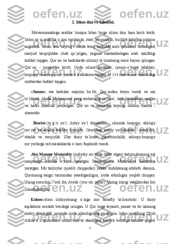 2. Islom dini va falsafasi.
  Movarounnahrga   arablar   bosqini   bilan   birga   islom   dini   ham   kirib   keldi.
Islom so`zi arabcha o`zini topshirish, itoat, bo`ysunish, tinchlik kabi ma`nolarini
anglatadi.   Islom   dini   bayrog`i   ostida   keng   hududda   arab   qabilalari   birlashgan,
mavjud   tarqoqlikka   chek   qo`yilgan,   yagona   markazlashgan   arab   xalifaligi
tashkil topgan. Qur`on va hadislarda islomiy ta`limotning asosi bayon qilingan.
Qur`on   -   muqaddas   kitob.   Unda   islom   qoidalari,   iymon-e`tiqod   talablari,
huquqiy va ahloqiy me`yorlar o`z ifodasini topgan. U 114 surava ular tarkibidagi
oyatlardan tashkil topgan.
« Sunna »   esa   hadislar   majmui   bo`lib,   Qur`ondan   keyin   turadi   va   uni
to`ldiradi.   Unda   Muhammad   payg`ambarning   so`zlari,   xatti-harakatlari   naqllar
va   hadis   shaklida   jamlangan.   Qur`on   va   sunnadan   keyingi   muhim   manba   -
shariatdir.
    Shariat   (to`g`ri   yo`l,   ilohiy   yo`l   demakdir)   -   islomda   huquqiy,   ahloqiy
me`yor   va   amaliy   talablar   tizimidir.   Islomdagi   asosiy   yo`nalishlar   -   sunniylik,
shialik   va   xorijiylik.   Ular   diniy   ta`limot,   marosimchilik,   ahloqiy-huquqiy
me`yorlarga oid masalalarda o`zaro faqrlanib turadi.
Abu Mansur Moturidiy   (melodiy orr yilda vafot etgan) kalom ilmining aql
maqomiga   alohida   e`tibor   qaratgan   Samarqandda   Moturidiya   maktabini
yaratgan.   Mu`taziliylar   (ajralib   chiqqanlar)   yakka   xudolikning   adolatli   ekanini,
Quronning   tangri   tomonidan   yaratilganligini,   iroda   erkinligini   yoqlab   chiqqan.
Uning asoschisi Vosil ibn Atodir (yoo-uri     yillar). Uning oxirgi vakillaridan biri
Zamahshariydir.
Kalom   islom   ilohiyotining   o`ziga   xos   falsafiy   ta`limotidir.   U   diniy
aqidalarni asoslab  berishga uringan. U Qur`onga tayanib, jannat  va do`zaxning
azaliy   ekanligini,   insonda   iroda   erkinligining   yo`qligini,   lekin   insonning   Olloh
oldida o`z qilmishlari  uchun mas`ul  ekanligini asoslab berishga  harakat  qilgan.
5 