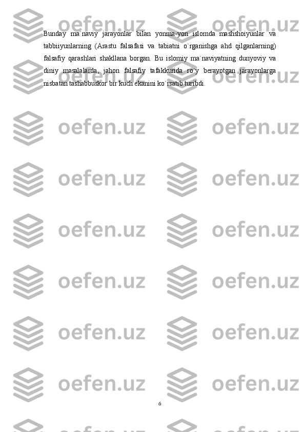 Bunday   ma`naviy   jarayonlar   bilan   yonma-yon   islomda     mashshoiyunlar   va
tabbiiyunlarning   (Arastu   falsafasi   va   tabiatni   o`rganishga   ahd   qilganlarning)
falsafiy   qarashlari   shakllana   borgan.   Bu   islomiy   ma`naviyatning   dunyoviy   va
diniy   masalalarda,   jahon   falsafiy   tafakkurida   ro`y   berayotgan   jarayonlarga
nisbatan tashabbuskor bir kuch ekanini ko`rsatib turibdi.
6 