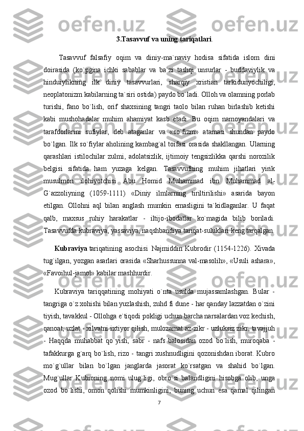 3.Tasavvuf va uning tariqatlari .
  Tasavvuf   falsafiy   oqim   va   diniy-ma`naviy   hodisa   sifatida   islom   dini
doirasida   (ko`pgina   ichki   sabablar   va   ba`zi   tashqi   unsurlar   -   buddaviylik   va
hinduiylikning   ilk   diniy   tasavvurlari,   sharqiy   xristian   tarkidunyochiligi,
neoplatonizm kabilarning ta`siri ostida) paydo bo`ladi. Olloh va olamning porlab
turishi,   fano   bo`lish,   orif   shaxsining   tangri   taolo   bilan   ruhan   birlashib   ketishi
kabi   mushohadalar   muhim   ahamiyat   kasb   etadi.   Bu   oqim   namoyandalari   va
tarafdorlarini   sufiylar,   deb   ataganlar   va   «so`fizm»   atamasi   shundan   paydo
bo`lgan. Ilk so`fiylar aholining kambag`al toifasi  orasida shakllangan. Ularning
qarashlari   istilochilar   zulmi,   adolatsizlik,   ijtimoiy   tengsizlikka   qarshi   norozilik
belgisi   sifatida   ham   yuzaga   kelgan.   Tasavvufning   muhim   jihatlari   yirik
musulmon   ilohiyotchisi   Abu   Homid   Muhammad   ibn   Muhammad   al-
G`azzoliyning   (1059-1111)   «Diniy   ilmlarning   tiriltirilishi»   asarida   bayon
etilgan.   Ollohni   aql   bilan   anglash   mumkin   emasligini   ta`kidlaganlar.   U   faqat
qalb,   maxsus   ruhiy   harakatlar   -   iltijo-ibodatlar   ko`magida   bilib   boriladi.
Tasavvufda kubraviya, yassaviya, naqshbandiya tariqat-suluklari keng tarqalgan.
Kubraviya   tariqatining   asochisi     Najmiddin   Kubrodir   (1154-1226).   Xivada
tug`ilgan, yozgan asarlari orasida «Sharhussunna val-masolih», «Usuli ashara»,
«Favoihul-jamol» kabilar mashhurdir.
Kubraviya   tariqqatining   mohiyati   o`nta   usulda   mujassamlashgan.   Bular   -
tangriga o`z xohishi bilan yuzlashish, zuhd fi dune - har qanday lazzatdan o`zini
tiyish, tavakkul - Ollohga e`tiqodi pokligi uchun barcha narsalardan voz kechish,
qanoat, uzlat - xilvatni ixtiyor qilish, mulozamat az-zikr - uzluksiz zikr, tavajjuh
-   Haqqda   muhabbat   qo`yish,   sabr   -   nafs   balosidan   ozod   bo`lish,   muroqaba   -
tafakkurga g`arq bo`lish, rizo - tangri xushnudligini  qozonishdan iborat. Kubro
mo`g`ullar   bilan   bo`lgan   janglarda   jasorat   ko`rsatgan   va   shahid   bo`lgan.
Mug`ullar   Kubroning   nomi   ulug`ligi,   obro`si   balandligini   hisobga   olib,   unga
ozod   bo`lishi,   omon   qolishi   mumkinligini,   buning   uchun   esa   qamal   qilingan
7 