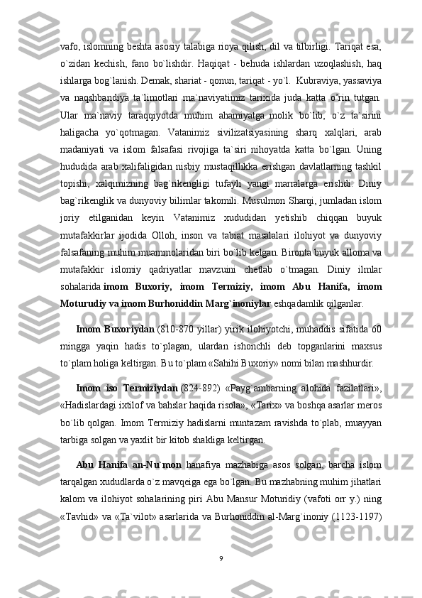 vafo, islomning beshta asosiy talabiga rioya qilish, dil va tilbirligi. Tariqat esa,
o`zidan   kechish,   fano   bo`lishdir.   Haqiqat   -   behuda   ishlardan   uzoqlashish,   haq
ishlarga bog`lanish. Demak, shariat - qonun, tariqat - yo`l.     Kubraviya, yassaviya
va   naqshbandiya   ta`limotlari   ma`naviyatimiz   tarixida   juda   katta   o’rin   tutgan.
Ular   ma`naviy   taraqqiyotda   muhim   ahamiyatga     molik   bo`lib,   o`z   ta`sirini
haligacha   yo`qotmagan.   Vatanimiz   sivilizatsiyasining   sharq   xalqlari,   arab
madaniyati   va   islom   falsafasi   rivojiga   ta`siri   nihoyatda   katta   bo`lgan.   Uning
hududida   arab   xalifaligidan   nisbiy   mustaqillikka   erishgan   davlatlarning   tashkil
topishi,   xalqimizning   bag`rikengligi   tufayli   yangi   marralarga   erishdi.   Diniy
bag`rikenglik va dunyoviy bilimlar takomili. Musulmon Sharqi, jumladan islom
joriy   etilganidan   keyin   Vatanimiz   xududidan   yetishib   chiqqan   buyuk
mutafakkirlar   ijodida   Olloh,   inson   va   tabiat   masalalari   ilohiyot   va   dunyoviy
falsafaning muhim muammolaridan biri bo`lib kelgan. Bironta buyuk alloma va
mutafakkir   islomiy   qadriyatlar   mavzuini   chetlab   o`tmagan.   Diniy   ilmlar
sohalarida   imom   Buxoriy,   imom   Termiziy,   imom   Abu   Hanifa,   imom
Moturudiy va imom Burhoniddin Marg`inoniylar   eshqadamlik qilganlar.
Imom   Buxoriydan   (810-870   yillar)   yirik   ilohiyotchi,   muhaddis   sifatida   60
mingga   yaqin   hadis   to`plagan,   ulardan   ishonchli   deb   topganlarini   maxsus
to`plam holiga keltirgan. Bu to`plam «Sahihi Buxoriy» nomi bilan mashhurdir.
Imom   iso   Termiziydan   (824-892)   «Payg`ambarning   alohida   fazilatlari»,
«Hadislardagi ixtilof va bahslar haqida risola», «Tarix» va boshqa asarlar meros
bo`lib qolgan. Imom Termiziy hadislarni muntazam  ravishda to`plab, muayyan
tarbiga solgan va yaxlit bir kitob shakliga keltirgan.
Abu   Hanifa   an-Nu`mon     hanafiya   mazhabiga   asos   solgan,   barcha   islom
tarqalgan xududlarda o`z mavqeiga ega bo`lgan. Bu mazhabning muhim jihatlari
kalom   va   ilohiyot   sohalarining   piri   Abu  Mansur   Moturidiy   (vafoti   orr   y.)   ning
«Tavhid» va «Ta`vilot» asarlarida va Burhoniddin al-Marg`inoniy (1123-1197)
9 