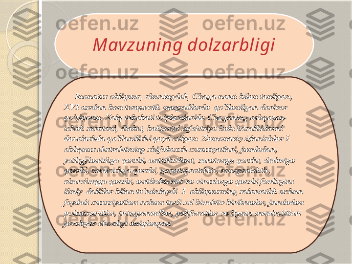 Mavzuning dolzarbligi
Inonotus obliquus, shuningdek, Chaga nomi bilan tanilgan, 
XVI asrdan beri terapevtik maqsadlarda  qo'llanilgan dorivor 
qo'ziqorin. Xalq tabobati to'plamlarida Chaganing oshqozon-
ichak saratoni, diabet, bakterial infektsiya kabi kasalliklarni 
davolashda qo'llanilishi qayd etilgan. Zamonaviy izlanishlar I. 
obliquus ekstraktining shifobaxsh xususiyatlari, jumladan, 
yalligÿlanishga qarshi, antioksidant, saratonga qarshi, diabetga 
qarshi, semirishga qarshi, gepatoprotektiv, renoprotektiv, 
charchoqqa qarshi, antibakterial va viruslarga qarshi faolligini 
ilmiy  dalillar bilan ta'minlaydi. I. obliquusning salomatlik uchun 
foydali xususiyatlari uchun turli xil bioaktiv birikmalar, jumladan 
polisaxaridlar, triterpenoidlar, polifenollar va lignin metabolitlari  
javobgar ekanligi aniqlangan.        