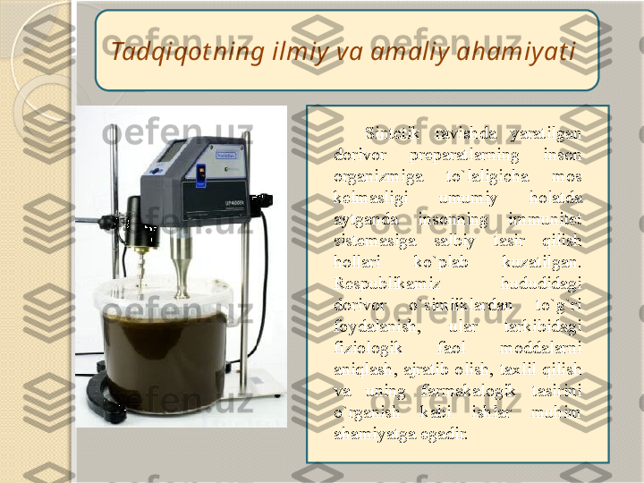 Tadqiqot ning ilmiy va amaliy ahamiyat i 
Sintetik  ravishda  yaratilgan 
dorivor  preparatlarning  inson 
organizmiga  to`laligicha  mos 
kelmasligi  umumiy  holatda 
aytganda  insonning  immunitet 
sistemasiga  salbiy  tasir  qilish 
hollari  ko`plab  kuzatilgan. 
Respublikamiz  hududidagi 
dorivor  o`simliklardan  to`g`ri 
foydalanish,  ular  tarkibidagi 
fiziologik  faol  moddalarni 
aniqlash,  ajratib  olish,  taxlil  qilish 
va  uning  farmakalogik  tasirini 
o`rganish  kabi  ishlar  muhim 
ahamiyatga egadir.        