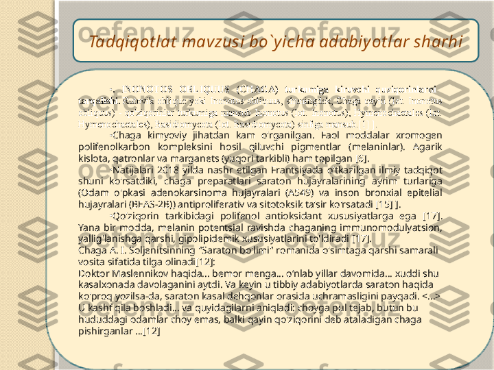 Tadqiqot lat  mavzusi bo`y icha adabiy ot lar sharhi
•
.  INONOTOS  OBLIQUUS  (CHAGA)  turkumiga  kiruvchi  quziqorinlarni    
tarqalishi.   Rutovik  oblique  yoki  Inonotus  obliquus,  shuningdek,  Chaga  qayin  (lot.  Inonotus 
obliquus)  -  qo'ziqorinlar  turkumiga  mansub  Inonotus  (lot.  Inonotus),  Hymenochaetales  (lot. 
Hymenochaetales), Basidiomycota (lot. Basidiomycota) sinfiga mansub.[1] ].
•
Chaga  kimyoviy  jihatdan  kam  o'rganilgan.  Faol  moddalar  xromogen 
polifenolkarbon  kompleksini  hosil  qiluvchi  pigmentlar  (melaninlar).  Agarik 
kislota, qatronlar va marganets (yuqori tarkibli) ham topilgan [6].
•
Natijalari  2018  yilda  nashr  etilgan  Frantsiyada  o'tkazilgan  ilmiy  tadqiqot 
shuni  ko'rsatdiki,  chaga  preparatlari  saraton  hujayralarining  ayrim  turlariga 
(Odam  o'pkasi  adenokarsinoma  hujayralari  (A549)  va  inson  bronxial  epitelial 
hujayralari (BEAS-2B)) antiproliferativ va sitotoksik ta'sir ko'rsatadi [15] ].
•
Qo'ziqorin  tarkibidagi  polifenol  antioksidant  xususiyatlarga  ega  [ 17 ]. 
Yana  bir  modda,  melanin  potentsial  ravishda  chaganing  immunomodulyatsion, 
yallig'lanishga qarshi, gipolipidemik xususiyatlarini to'ldiradi [ 17 ].
Chaga A. I. Soljenitsinning "Saraton bo'limi" romanida o'simtaga qarshi samarali 
vosita sifatida tilga olinadi[12]:
Doktor Maslennikov haqida... bemor menga... o‘nlab yillar davomida... xuddi shu 
kasalxonada davolaganini aytdi. Va keyin u tibbiy adabiyotlarda saraton haqida 
ko'proq yozilsa-da, saraton kasal dehqonlar orasida uchramasligini payqadi. <...> 
U kashf qila boshladi... va quyidagilarni aniqladi: choyga pul tejab, butun bu 
hududdagi odamlar choy emas, balki qayin qo'ziqorini deb ataladigan chaga 
pishirganlar ...[12]   