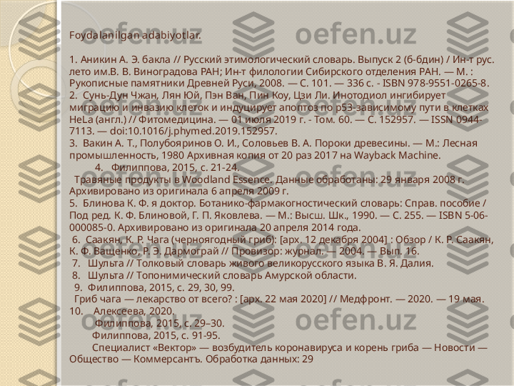  
Foy dalanilgan a da bi y ot lar.
 
1.  Аникин А. Э. бакла // Русский этимологический словарь. Выпуск 2 (б-бдин) / Ин-т рус. 
лето им.В. В. Виноградова РАН; Ин-т филологии Сибирского отделения РАН. — М. : 
Рукописные памятники Древней Руси, 2008. — С. 101. — 336 с. - ISBN 978-9551-0265-8.
2.   Сунь-Дун Чжан, Лян Юй, Пэн Ван, Пин Коу, Цзи Ли. Инотодиол ингибирует 
миграцию и инвазию клеток и индуцирует апоптоз по p53-зависимому пути в клетках 
HeLa (англ.) // Фитомедицина. — 01 июля 2019 г. - Том. 60. — С. 152957. — ISSN 0944-
7113. — doi:10.1016/j.phymed.2019.152957.
3.   Вакин А. Т., Полубояринов О. И., Соловьев В. А. Пороки древесины. — М.: Лесная 
промышленность, 1980 Архивная копия от 20 раз 2017 на Wayback Machine.
          4.    Филиппова, 2015, с. 21-24.
  Травяные продукты в Woodland Essence. Данные обработаны: 29 января 2008 г. 
Архивировано из оригинала 6 апреля 2009 г.
5.   Блинова К. Ф. я доктор. Ботанико-фармакогностический словарь: Справ. пособие / 
Под ред. К. Ф. Блиновой, Г. П. Яковлева. — М.: Высш. Шк., 1990. — С. 255. — ISBN 5-06-
000085-0. Архивировано из оригинала 20 апреля 2014 года.
  6.   Саакян, К. Р. Чага (черноягодный гриб): [арх. 12 декабря 2004] : Обзор / К. Р. Саакян, 
К. Ф. Ващенко, Р. Э. Дармограй // Провизор: журнал. — 2004. — Вып. 16.
  7.    Шульта // Толковый словарь живого великорусского языка В. Я. Далия.
  8.    Шульта // Топонимический словарь Амурской области.
   9.   Филиппова, 2015, с. 29, 30, 99.
  Гриб чага — лекарство от всего? : [арх. 22 мая 2020] // Медфронт. — 2020. — 19 мая.
10.       Алексеева, 2020.
           Филиппова, 2015, с. 29–30.
           Филиппова, 2015, с. 91-95.
           Специалист «Вектор» — возбудитель коронавируса и корень гриба — Новости — 
Общество — Коммерсантъ. Обработка данных: 29        