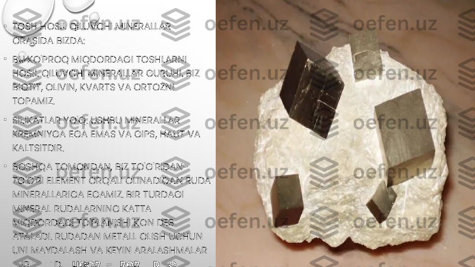 •
TOSH HOSIL QILUVCHI MINERALLAR 
ORASIDA BIZDA:
•
BU KO'PROQ MIQDORDAGI TOSHLARNI 
HOSIL QILUVCHI MINERALLAR GURUHI. BIZ 
BIOTIT, OLIVIN, KVARTS VA ORTOZNI 
TOPAMIZ.
•
SILIKATLAR YO'Q. USHBU MINERALLAR 
KREMNIYGA EGA EMAS VA GIPS, HALIT VA 
KALTSITDIR.
•
BOSHQA TOMONDAN, BIZ TO'G'RIDAN-
TO'G'RI ELEMENT ORQALI OLINADIGAN RUDA 
MINERALLARIGA EGAMIZ. BIR TURDAGI 
MINERAL RUDALARNING KATTA 
MIQDORDAGI TO'PLANISHI KON DEB 
ATALADI. RUDADAN METALL OLISH UCHUN 
UNI MAYDALASH VA KEYIN ARALASHMALAR 
AJRATILADI  YUQORI HARORATDA QAYTA 
SUG'URTA QILISH . MASHHUR INGOTLAR 
SHU TARZDA HOSIL BO'LADI. 