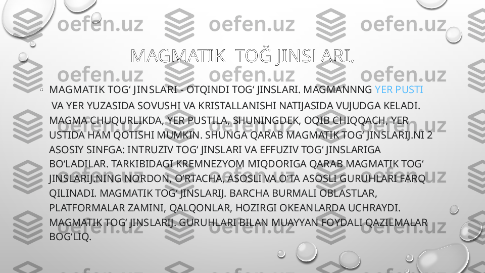 MAGMATIK  TOĞ JINSLARI.
• MAGMATIK TOGʻ J IN SLARI  - OTQINDI TOGʻ JINSLARI. MAGMANNNG  YER PUSTI
 VA YER YUZASIDA SOVUSHI VA KRISTALLANISHI NATIJASIDA VUJUDGA KELADI. 
MAGMA CHUQURLIKDA, YER PUSTILA, SHUNINGDEK, OQIB CHIQQACH, YER 
USTIDA HAM QOTISHI MUMKIN. SHUNGA QARAB MAGMATIK TOGʻ JINSLARIJ.NI 2 
ASOSIY SINFGA: INTRUZIV TOGʻ JINSLARI VA EFFUZIV TOGʻ JINSLARIGA 
BOʻLADILAR. TARKIBIDAGI KREMNEZYOM MIQDORIGA QARAB MAGMATIK TOGʻ 
JINSLARIJ.NING NORDON, OʻRTACHA, ASOSLI VA OʻTA ASOSLI GURUHLARI FARQ 
QILINADI. MAGMATIK TOGʻ JINSLARIJ. BARCHA BURMALI OBLASTLAR, 
PLATFORMALAR ZAMINI, QALQONLAR, HOZIRGI OKEANLARDA UCHRAYDI. 
MAGMATIK TOGʻ JINSLARIJ. GURUHLARI BILAN MUAYYAN FOYDALI QAZILMALAR 
BOGʻLIQ. 