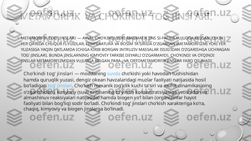 METAMORFIK  VA CHÒKINDI  TOĞ JINSLARI.
•
META MORFIK TOGʻ J INSLA RI  — AVVAL CHOʻKINDI YOKI MAGMATIK JINS SI-FATIDA VUJUDGA KELGAN, LEKIN 
YER QAʼRIDA CHUQUR FLYUIDLAR, TEMPERATURA VA BOSIM TAʼSIRIDA OʻZGARGAN (METAMORFIZM) YOKI YER 
YUZASIGA YAQIN QATLAMDA ICHIGA KIRIB BORGAN INTRUZIV MASSALAR ISSIGʻIDAN OʻZGARISHGA UCHRAGAN 
TOGʻ JINSLARI. BUNDA JINSLARNING KIMYOVIY TARKIBI DEYARLI OʻZGARMAYDI. CHOʻKINDI VA OTQINDI 
JINSLAR METAMORFIZMIDAN VUJUDGA KELGAN PARA-, VA ORTOMETAMORFIK JINSLAR FARQ QILINADI.
Choʻk indi t ogʻ j inslari  — moddaning  suvda  choʻkishi yoki havodan tushishidan 
hamda quruqlik yuzasi, dengiz okean havzalaridagi muzlar faoliyati natijasida hosil 
boʻladigan  togʻ jinslari . Choʻkish mexanik (ogʻirlik kuchi taʼsiri va muhit dinamikasining 
oʻzgarishidan), kimyoviy (suvli eritmaning toʻyinish konsentratsiyasiga yetishidan va 
almashinuv reaksiyalari natijasida) hamda biogen yoʻl bilan (organizmlar hayot 
faoliyati bilan bogʻliq) sodir boʻladi. Choʻkindi togʻ jinslari choʻkish xarakteriga koʻra, 
chaqiq, kimyoviy va biogen jinslarga boʻlinadi. 