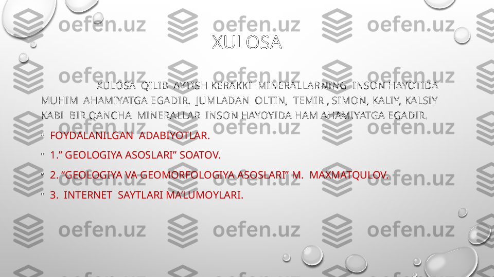 XULOSA
                      XULOSA  QILIB  AYTISH KERAKKI  MINERALLARNING  INSON HAYOTIDA  
MUHIM  AHAMIYATGA EGADIR.  JUMLADAN  OLTIN,  TEMIR , SIMON, KALIY, KALSIY  
KABI  BIR QANCHA  MINERALLAR  INSON HAYOYIDA HAM AHAMIYATGA EGADIR.
•
FOYDALANILGAN  ADABIYOTLAR.
•
1.” GEOLOGIYA ASOSLARI” SOATOV.
•
2. “GEOLOGIYA VA GEOMORFOLOGIYA ASOSLARI” M.  MAXMATQULOV.
•
3.  INTERNET  SAYTLARI MA’LUMOYLARI. 