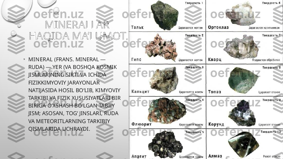 MINERALLAR  
HAQIDA MA’LUMOT.
•
MIN ERA L  (FRANS. MINERAL — 
RUDA) — YER (VA BOSHQA KOSMIK 
JISMLAR)NING SIRTI VA ICHIDA 
FIZIKKIMYOVIY JARAYONLAR 
NATIJASIDA HOSIL BOʻLIB, KIMYOVIY 
TARKIBI VA FIZIK XUSUSIYATLARI BIR 
BIRIGA OʻXSHASH BOʻLGAN TABIIY 
JISM; ASOSAN, TOGʻ JINSLARI, RUDA 
VA METEORITLARNING TARKIBIY 
QISM LARIDA UCHRAYDI. 