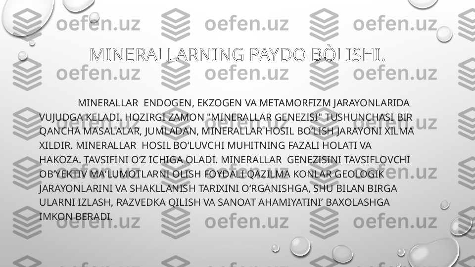 MINERALLARNING PAYDO BÒLISHI.
                MINERALLAR   ENDOGEN, EKZOGEN VA METAMORFIZM JARAYONLARIDA 
VUJUDGA KELADI. HOZIRGI ZAMON "M INERAL LAR GENEZISI" TUSHUNCHASI BIR 
Q ANCHA MASALALAR, JUMLADAN, M INERALLAR  HOSIL BOʻLISH JARAYONI XI LMA 
XILDIR.  M INERALLAR   HOSIL BOʻLUVCHI MUHITNING FAZALI HOLATI VA 
H AKOZA . TAVSIFINI OʻZ ICHIGA OLADI.  MINERALLAR   GENEZISINI TAVSIFLOVCHI 
OBʼYEKTIV MAʼLUMOTLARNI OLISH FOYDALI QAZILMA KONLAR GEOLOGIK 
JARAYONLARINI VA SHAKLLANISH TARIXINI OʻRGANISHGA, SHU BILAN BIRGA 
ULARNI IZLASH, RAZVEDKA QILISH VA SANOAT AHAMIYATINI’ BA X OLASHGA 
IMKON BERADI. 