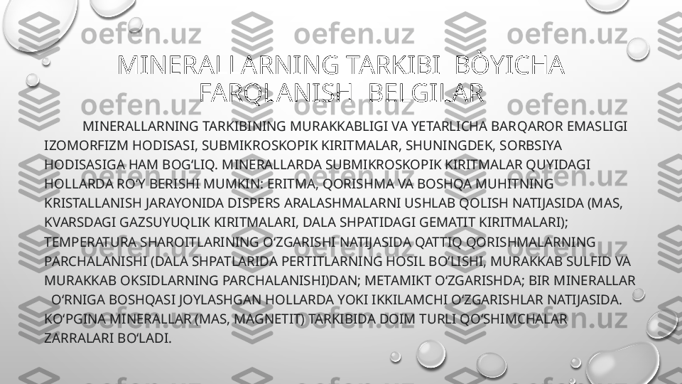 MINERALLARNING TARKIBI  BÒYICHA 
FARQLANISH  BELGILAR
            MINERALLARNING  TARKIBINING MURAKKABLIGI VA YETARLICHA BAR Q AROR EMASLIGI 
IZOMORFIZM HODISASI, SUBMIKROSKOPIK KIRITMALAR, SHUNINGDEK, SORBSIYA 
HODISASIGA HAM BOGʻLIQ. M INERALLAR DA SUBMIKROSKOPIK KIRITMALAR QUYIDAGI 
H OLLARDA ROʻY BERISHI MUMKIN: ERITMA, QORISHMA VA BOSHQA MUHITNING 
KRISTALLANISH JARAYONIDA DISPERS ARALASHMALARNI USHLAB QOLISH NATIJASIDA (MAS, 
KVARSDAGI GAZSUYUQLIK KIRITMALARI, DALA SHPATIDAGI GEMATIT KIRITMALARI); 
TEMPERATURA SHAROITLARINING OʻZGARISHI NATIJASIDA QATTIQ QORISHMALARNING 
PARCHALANISHI (DALA SHPATLARIDA PERTITLARNING HOSIL BOʻLISHI, MURAKKAB SULFID VA 
MURAKKAB OKSIDLARNING PARCHALANISHI)DAN; METAMIKT OʻZGARISHDA; BIR M INERALLAR 
   OʻRNIGA BOSHQASI JOYLASHGAN HOLLARDA YOKI IKKILAMCHI OʻZGARISHLAR NATIJASIDA. 
KOʻPGINA M INERALL AR (MAS, MAGNETIT) TARKIBIDA DOIM TURLI QOʻSHIMCHALAR 
ZARRALARI BOʻLADI. 