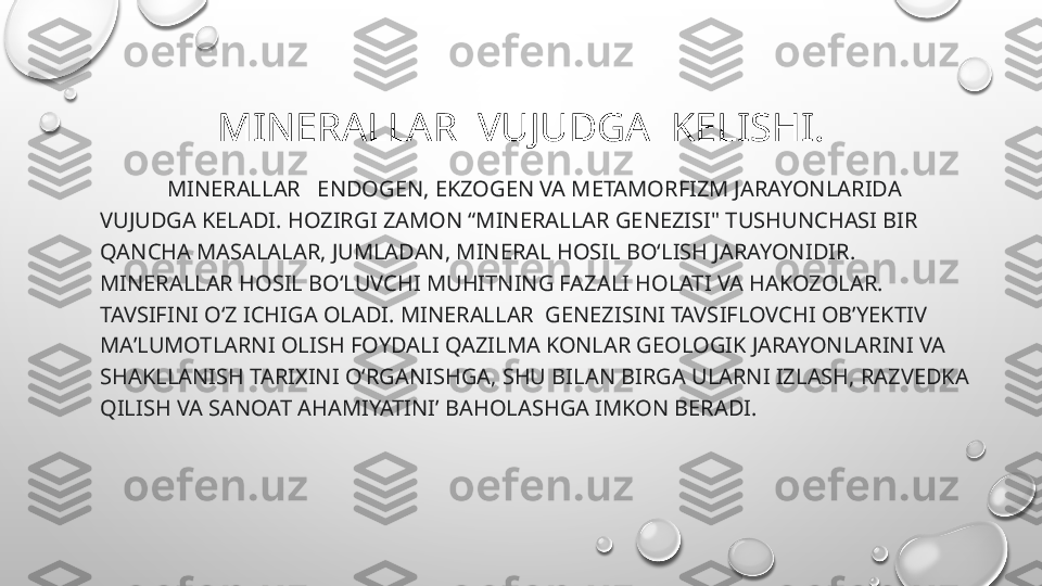 MINERALLAR  VUJUDGA  KELISHI.
             MINERALLAR    ENDOGEN, EKZOGEN VA METAMORFIZM JARAYONLARIDA 
VUJUDGA KELADI. HOZIRGI ZAMON “ MINERALL AR GENEZISI" TUSHUNCHASI BIR 
Q ANCHA MASALALAR, JUMLADAN, M INERAL  HOSIL BOʻLISH JARAYONI DIR.   
M INERALLAR  HOSIL BOʻLUVCHI MUHITNING FAZALI HOLATI VA H AKOZOLAR.    
TAVSIFINI OʻZ ICHIGA OLADI. M INERALLAR   GENEZISINI TAVSIFLOVCHI OBʼYEKTIV 
MAʼLUMOTLARNI OLISH FOYDALI QAZILMA KONLAR GEOLOGIK JARAYONLARINI VA 
SHAKLLANISH TARIXINI OʻRGANISHGA, SHU BILAN BIRGA ULARNI IZLASH, RAZVEDKA 
QILISH VA SANOAT AHAMIYATINI’ BA H OLASHGA IMKON BERADI. 