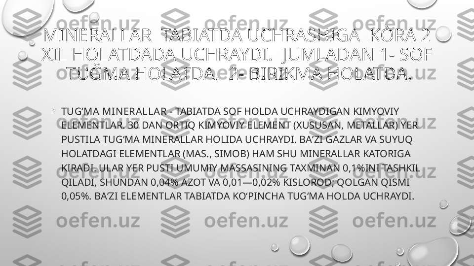 MINERALLAR  TABIATDA UCHRASHIGA  KÒRA 2 
XIL HOLATDADA UCHRAYDI.  JUMLADAN 1- SOF 
 TUĞMA HOLATDA.  2- BIRIKMA HOLATDA.
•
TUGʻMA MIN ERALLAR  - TABIATDA SOF HOLDA UCHRAYDIGAN KIMYOVIY 
ELEMENTLAR. 30 DAN ORTIQ KIMYOVIY ELEMENT (XUSUSAN, METALLAR) YER 
PUSTILA TUGʻMA MINERALLAR HOLIDA UCHRAYDI. BAʼZI GAZLAR VA SUYUQ 
HOLATDAGI ELEMENTLAR (MAS., SIMOB) HAM SHU MINERALLAR KATORIGA 
KIRADI. ULAR YER PUSTI UMUMIY MASSASINING TAXMINAN 0,1%INI TASHKIL 
QILADI, SHUNDAN 0,04% AZOT VA 0,01—0,02% KISLOROD; QOLGAN QISMI 
0,05%. BAʼZI ELEMENTLAR TABIATDA KOʻPINCHA TUGʻMA HOLDA UCHRAYDI.  