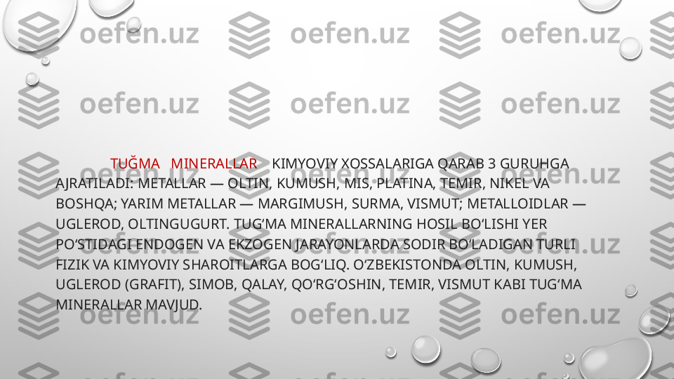                 TUĞMA   MINERALLAR     KIMYOVIY XOSSALARIGA QARAB 3 GURUHGA 
AJRATILADI: METALLAR — OLTIN, KUMUSH, MIS, PLATINA, TEMIR, NIKEL VA 
BOSHQA; YARIM METALLAR — MARGIMUSH, SURMA, VISMUT; METALLOIDLAR — 
UGLEROD, OLTINGUGURT. TUGʻMA MINERALLARNING HOSIL BOʻLISHI YER 
POʻSTIDAGI ENDOGEN VA EKZOGEN JARAYONLARDA SODIR BOʻLADIGAN TURLI 
FIZIK VA KIMYOVIY SHAROITLARGA BOGʻLIQ. OʻZBEKISTONDA OLTIN, KUMUSH, 
UGLEROD (GRAFIT), SIMOB, QALAY, QOʻRGʻOSHIN, TEMIR, VISMUT KABI TUGʻMA 
MINERALLAR MAVJUD. 