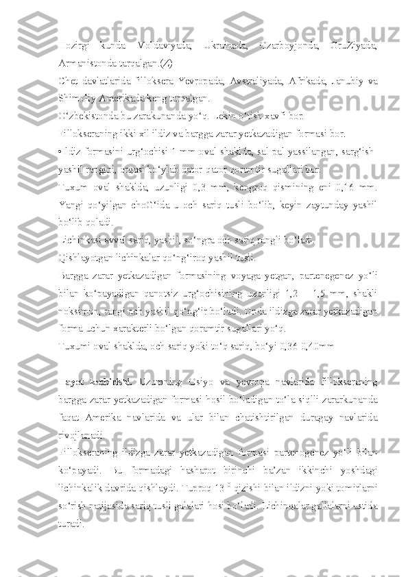 Hozirgi   kunda   Moldaviyada,   Ukrainada,   Ozarboyjonda,   GruZiyada,
Armanistonda tarqalgan.(Z)
Chet   davlatlarida   filloksera   Yevropada,   Avstraliyada,   Afrikada,   Janubiy   va
Shimoliy Amerikada keng tarqalgan.
O‘zbekistonda bu zarakunanda yo‘q. Lekin o‘tish xavfi bor.
Fillokseraning ikki xil ildiz va bargga zarar yetkazadigan formasi bor.
•Ildiz formasini urg‘ochisi 1 mm oval shaklda, sal-pal yassilangan, sarg‘ish-
yashil rangini, orqasi bo‘ylab qator-qator qoramtir sugallari bor.
Tuxum   oval   shaklda,   uzunligi   0,3   mm,   kengroq   qismining   eni   0,16   mm.
Yangi   qo‘yilgan   choG‘ida   u   och   sariq   tusli   bo‘lib,   keyin   zaytunday   yashil
bo‘lib qoladi.
Lichinkasi avval sariq, yashil, so‘ngra och sariq rangli bo‘ladi.
Qishlayotgan lichinkalar qo‘ng‘iroq yashil tusli.
Bargga   zarar   yetkazadigan   formasining   voyaga   yetgan,   partenegenez   yo‘li
bilan   ko‘payadigan   qanotsiz   urg‘ochisining   uzunligi   1,2   —1,5   mm,   shakli
noksimon, rangi och yashil-qo‘ng‘ir bo‘ladi. Unda ildizga zarar yetkazadigan
forma uchun xarakterli bo‘lgan qoramtir sugallari yo‘q.
Tuxumi oval shaklda, och sariq yoki to‘q sariq, bo‘yi 0,36-0,40mm
Hayot   kechirishi.   Uzumning   Osiyo   va   yevropa   navlarida   fillokseraning
bargga zarar yetkazadigan formasi hosil bo‘ladigan to‘la siqlli zararkunanda
faqat   Amerika   navlarida   va   ular   bilan   chatishtirilgan   duragay   navlarida
rivojlanadi. -
Fillokseraning   ildizga   zarar   yetkazadigan   formasi   partenogenez   yo‘li   bilan
ko‘payadi.   Bu   formadagi   hasharot   birinchi   ba’zan   ikkinchi   yoshdagi
lichinkalik davrida qishlaydi. Tuproq 13  0
 qizishi bilan ildizni yoki tomirlarni
so‘rish natijasida sariq tusli galalari hosi bo‘ladi. Lichinqalar gallalarni ustida
turadi. 