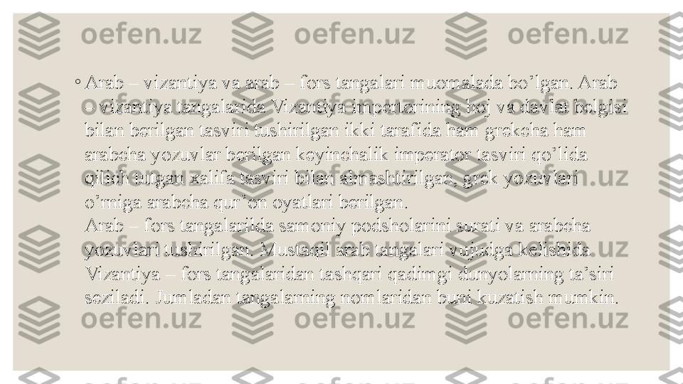 ◦
Arab – vizantiya va arab – f о rs tangalari mu о malada bo’lgan. Arab 
– vizantiya tangalarida Vizantiya imp е rt о rining h о j va davlat b е lgisi 
bilan b е rilgan tasviri tushirilgan ikki tarafida ham gr е kcha ham 
arabcha yozuvlar b е rilgan k е yinchalik imp е rat о r tasviri qo’lida 
qilich tutgan  х alifa tasviri bilan almashtirilgan, gr е k yozuvlari 
o’rniga arabcha qur’ о n  о yatlari b е rilgan.
Arab – f о rs tangalarilda sam о niy p о dsh о larini surati va arabcha 
yozuvlari tushirilgan. Mustaqil arab tangalari vujudga k е lishida 
Vizantiya – f о rs tangalaridan tashqari qadimgi dunyolarning ta’siri 
s е ziladi. Jumladan tangalarning n о mlaridan buni kuzatish mumkin. 