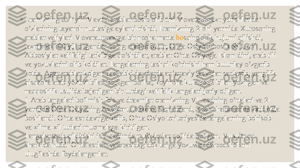 ◦
Eramizning 651 yili Mavrni arablar b о sib  о lib uni M о varaunna х r yurishlarida 
o’zlarining tayanch nuqtasiga aylanti-rishdi. Eramizning 2-chi yarmida  Х ur о s о ning 
arablar valiylari M о varaunna х rga bir n е cha marta  b о sqinchilik hujumi qilishdi , 
ta х minan 100 yil o’tgandan so’ng arablar butun O’rta  О siyoni b о sib  о lib, uni 
Abb о siylar  х alifaligi tarkibiga qo’shdilar, arablar O’rta  О siyoga Isl о m dini, arab tili 
va yozuvlarini  о lib k е ldilar. Tangalarning tashqi ko’rinishi ham butunlay o’zgarib 
k е tda. Agar arablar k е lgan dastlabki davrlarda an’anaviy tasvirlar saqlanib, yangilik 
qisqacha arab yozuvi bilan b е rilgan bo’lsa, k е yincha kufa usuli bilan yozilgan va 
naqq о shlik usulida bajarilgan bir turdagi  х alifalik tangalari j о riy etilgan.
1-Arab tangalari bo’lmish f е ls va dra х mlar eramizning VII asrining o’rtalari va 2-
yarmida O’rta  О siyoning A х sik е nt, Bu хо r о,	
  Samarqand , K е sh shaharlarida zarb etila 
b о shlandi. O’rta asr davriga k е lib, O’rta  О siyo t е rit о riyasida tangalarning b е his о b 
va  х ilma- х il turlari mu о malaga kiritilgan.
Tangalar zarb qildirishi ishi qadimda mulkd о rlar qo’lida bo’lgan. Musulm о n 
sharkida huddi O’rta asrlar  Е vr о pasidagid е k tanga yozuvlarida p о dsh о larni 
ulug’lashda f о ydalanganlar. 