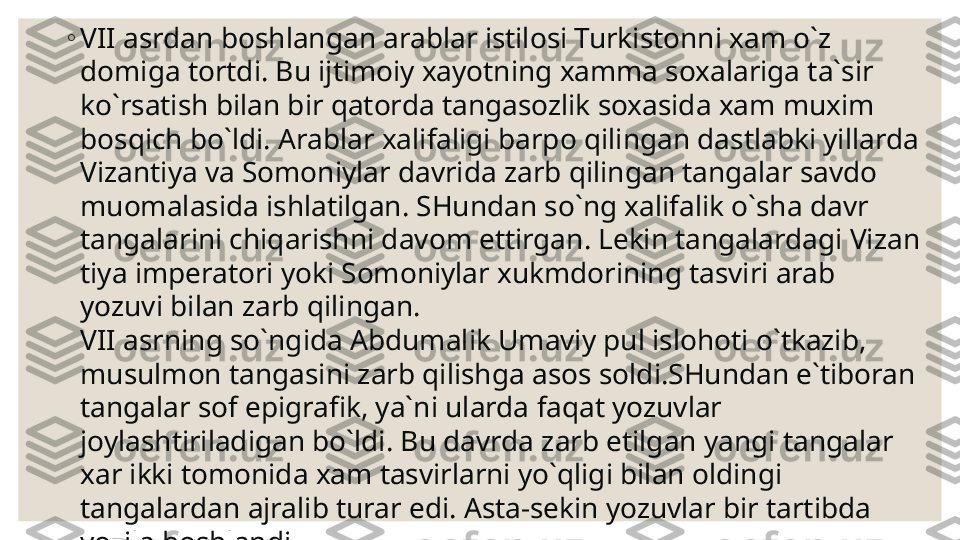 ◦
VII  asrdan boshlangan arablar istilosi Turkistonni xam o`z 
domiga tortdi. Bu ijtimoiy xayotning xamma soxalariga ta`sir 
ko`rsatish bilan bir qatorda tangasozlik soxasida xam muxim 
bosqich bo`ldi. Arablar xalifaligi barpo qilingan dastlabki yillarda 
Vizantiya va Somoniylar davrida zarb qilingan tangalar savdo 
muomalasida ishlatilgan. SHundan so`ng xalifalik o`sha davr 
tangalarini chiqarishni davom ettirgan. Lekin tangalardagi Vizan 
tiya imperatori yoki Somoniylar xukmdorining tasviri arab 
yozuvi bilan zarb qilingan.
VII  asrning so`ngida Abdumalik Umaviy pul islo h oti o`tkazib, 
musulmon tangasini zarb qilishga asos soldi.SHundan e`tiboran 
tangalar sof epigrafik, ya`ni ularda faqat yozuvlar 
joylashtiriladigan bo`ldi. Bu davrda zarb etilgan yangi tangalar 
xar ikki tomonida xam tasvirlarni yo`qligi bilan oldingi 
tangalardan ajralib turar edi. Asta-sekin yozuvlar bir tartibda 
yozila boshlandi. 