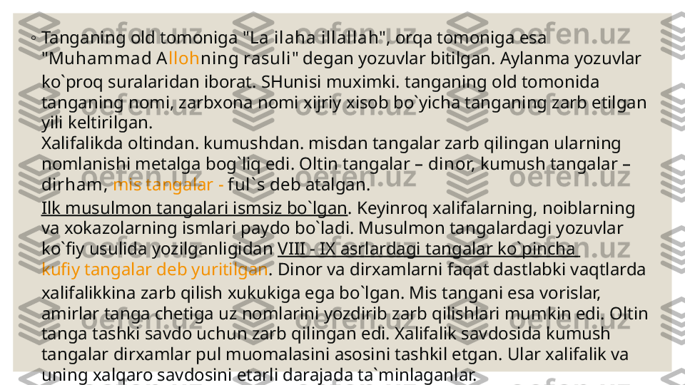 ◦
Tanganing old tomoniga " L a  il ah a ill allah ", orqa tomoniga esa 
" Mu h ammad  A llo h ning rasuli " degan yozuvlar bitilgan. Aylanma yozuvlar 
ko`proq suralaridan iborat. SHunisi muximki. tanganing old tomonida 
tanganing nomi, zarbxona nomi xijriy xisob bo`yicha tanganing zarb etilgan 
yili keltirilgan.
Xalifalikda oltindan. kumushdan. misdan tangalar zarb qilingan ularning 
nomlanishi metalga bog`liq edi. Oltin tangalar –  dinor,  kumush tangalar  – 
dir h am,   mis tangalar -  ful` s  deb atalgan.
Ilk musulmon tangalari ismsiz bo`lgan . Keyinroq xalifalarning, noiblarning 
va xokazolarning ismlari paydo bo`ladi. Musulmon tangalardagi yozuvlar 
ko`fiy usulida yozilganligidan  VIII - IX asrlardagi tangalar ko`pincha 
kufiy tangalar deb yuritilgan . Dinor va dirxamlarni faqat dastlabki vaqtlarda 
xalifalikkina zarb qilish xukukiga ega bo`lgan. Mis tangani esa vorislar, 
amirlar tanga chetiga uz nomlarini yozdirib zarb qilishlari mumkin edi. Oltin 
tanga tashki savdo uchun zarb qilingan edi. Xalifalik savdosida kumush 
tangalar dirxamlar pul muomalasini asosini tashkil etgan. Ular xalifalik va 
uning xalqaro savdosini etarli darajada ta`minlaganlar. 