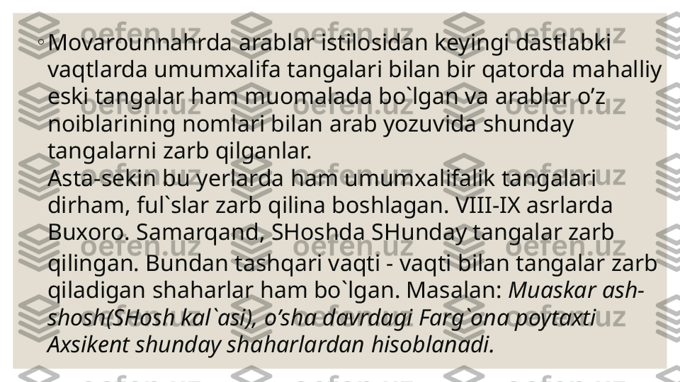 ◦
Mov a rounna h rda arablar istilosidan keyingi dastlabki 
vaqtlarda umumxalifa tangalari bilan bir qatorda ma h alliy 
eski tangalar  ha m muomalada bo`lgan va arablar  o’z  
noiblarining nomlari bilan arab yozuvida shunday 
tangalarni zarb qilganlar.
Asta-sekin bu  y erlarda  ha m umumxalifalik tangalari 
dir ha m, ful`slar zarb qilina boshlagan. VIII-IX asrlarda 
Buxoro.  Samarqand , SHoshda SHunday tangalar zarb 
qilingan. Bundan tashqari vaqti - vaqti bilan tangalar zarb 
qiladigan sha har lar  ha m bo`lgan. Mas alan :  Muaskar ash-
shosh(SHosh kal`asi),  o’ sha davrdagi Farg`ona poytaxti 
Axsikent shunday sha h arlardan  h isoblanadi. 