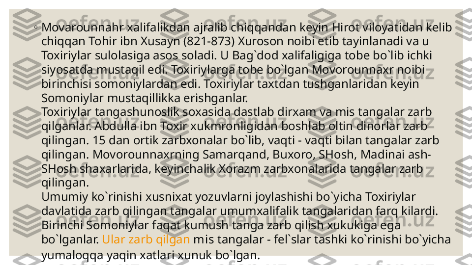 ◦
Mov a rounna h r xalifalikdan ajralib chiqqandan keyin  H irot viloyatidan kelib 
chi qq an To h ir ibn Xusayn (821-873) Xuroson noibi etib tayinlanadi va u 
Toxiriylar sulolasiga asos soladi. U Bag`dod xalifaligiga tobe bo`lib ichki 
siyosatda mustaqil edi. Toxiriylarga tobe bo`lgan Movorounnaxr noibi 
birinchisi somoniylardan edi. Toxiriylar taxtdan tushganlaridan keyin 
Somoniylar mustaqillikka erishganlar.
Toxiriylar tangashunoslik soxasida dastlab dirxam va mis tangalar zarb 
qilganlar. Abdulla ibn Toxir xukmronligidan boshlab oltin dinorlar zarb 
qilingan. 15 dan ortik zarbxonalar bo`lib, vaqti - vaqti bilan tangalar zarb 
qilingan. Movorounnaxrning Samarqand, Buxoro, SHosh, Madinai ash-
SHosh shaxarlarida, keyinchalik Xorazm zarbxonalarida tangalar zarb 
qilingan.
Umumiy ko`rinishi xusnixat yozuvlarni joylashishi bo`yicha Toxiriylar 
davlatida zarb qilingan tangalar umumxalifalik tangalaridan farq kilardi.
Birinchi Somoniylar faqat kumush tanga zarb qilish xukukiga ega 
bo`lganlar.  Ular zarb qilgan  mis  tangalar - fel`slar tashki ko`rinishi bo`yicha 
yumaloqqa yaqin xatlari xunuk bo`lgan. 